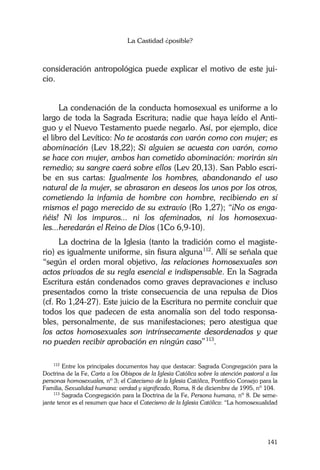 La Castidad ¿posible?
141
consideración antropológica puede explicar el motivo de este jui-
cio.
La condenación de la conducta homosexual es uniforme a lo
largo de toda la Sagrada Escritura; nadie que haya leído el Anti-
guo y el Nuevo Testamento puede negarlo. Así, por ejemplo, dice
el libro del Levítico: No te acostarás con varón como con mujer; es
abominación (Lev 18,22); Si alguien se acuesta con varón, como
se hace con mujer, ambos han cometido abominación: morirán sin
remedio; su sangre caerá sobre ellos (Lev 20,13). San Pablo escri-
be en sus cartas: Igualmente los hombres, abandonando el uso
natural de la mujer, se abrasaron en deseos los unos por los otros,
cometiendo la infamia de hombre con hombre, recibiendo en sí
mismos el pago merecido de su extravío (Ro 1,27); “¡No os enga-
ñéis! Ni los impuros... ni los afeminados, ni los homosexua-
les...heredarán el Reino de Dios (1Co 6,9-10).
La doctrina de la Iglesia (tanto la tradición como el magiste-
rio) es igualmente uniforme, sin fisura alguna112
. Allí se señala que
“según el orden moral objetivo, las relaciones homosexuales son
actos privados de su regla esencial e indispensable. En la Sagrada
Escritura están condenados como graves depravaciones e incluso
presentados como la triste consecuencia de una repulsa de Dios
(cf. Ro 1,24-27). Este juicio de la Escritura no permite concluir que
todos los que padecen de esta anomalía son del todo responsa-
bles, personalmente, de sus manifestaciones; pero atestigua que
los actos homosexuales son intrínsecamente desordenados y que
no pueden recibir aprobación en ningún caso”113
.
112
Entre los principales documentos hay que destacar: Sagrada Congregación para la
Doctrina de la Fe, Carta a los Obispos de la Iglesia Católica sobre la atención pastoral a las
personas homosexuales, nº 3; el Catecismo de la Iglesia Católica, Pontificio Consejo para la
Familia, Sexualidad humana: verdad y significado, Roma, 8 de diciembre de 1995, nº 104.
113
Sagrada Congregación para la Doctrina de la Fe, Persona humana, nº 8. De seme-
jante tenor es el resumen que hace el Catecismo de la Iglesia Católica: “La homosexualidad
 