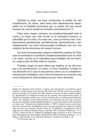 MIGUEL ÁNGEL FUENTES
142
También la razón nos hace comprender el sentido de esta
consideración. En efecto, estos actos están absolutamente despo-
seídos de la finalidad procreativa que es propia del acto sexual
humano (la cual no puede ser excluida voluntariamente114
).
Tales actos, niegan, asimismo, la complementariedad entre el
varón y la mujer, que está inscrita en la naturaleza humana; es
indudable que el varón y la mujer son, como ya hemos visto, com-
plementarios genitalmente, gonádicamente, germinalmente y psi-
cológicamente. Los actos homosexuales constituyen, por eso, una
violación de las estructuras del cuerpo humano.
Los actos homosexuales niegan la sabiduría creadora de Dios,
pues al contradecir la antedicha complementariedad entre el varón
y la mujer, inscrita en la naturaleza psico-biológica del ser huma-
no, niega el plan de Dios sobre la creación.
También niegan la razón última que legitima el uso del sexo,
que es la autodonación; en efecto, el amor verdadero consiste en
una donación de lo que la otra persona carece (en su complemen-
tariedad psico-biológica); así el acto homosexual se encuentra más
como búsqueda de autocomplacencia que como donación.
________
designa las relaciones entre hombres o mujeres que experimentan una atracción sexual,
exclusiva o predominante, hacia personas del mismo sexo. Reviste formas muy variadas a
través de los siglos y las culturas. Su origen psíquico permanece en gran medida inexplica-
do. Apoyándose en la Sagrada Escritura que los presenta como depravaciones graves, la
Tradición ha declarado siempre que ‘los actos homosexuales son intrínsecamente desorde-
nados’. Son contrarios a la ley natural. Cierran el acto sexual al don de la vida. No proce-
den de una verdadera complementariedad afectiva y sexual. No pueden recibir aprobación
en ningún caso” (Catecismo de la Iglesia Católica, nº 2357). También tienen mucha impor-
tancia las intervenciones del Magisterio ante los errores enseñados por algunos moralistas
sobre este tema (por ejemplo, ante los errores de J.J, McNeill (cf. Congregación para los
religiosos y los institutos seculares, Roma, 2 gennaio 1987, Enchiridion Vaticanum, t. X, nº
1129ss.), Charles Curran (cf. Sagrada Congregación para la doctrina de la fe, Curran sos-
peso dall’insegnamento della teologia, Roma 25 lulio 1986, Enchiridion Vaticanum, t. X, nº
724ss.), André Guindon (cf. L’Osservatore Romano, 7 de febrero de 1992, p. 10).
114
Cf. Humanae vitae, 14.
 