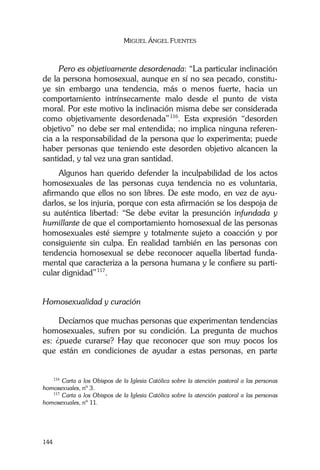 MIGUEL ÁNGEL FUENTES
144
Pero es objetivamente desordenada: “La particular inclinación
de la persona homosexual, aunque en sí no sea pecado, constitu-
ye sin embargo una tendencia, más o menos fuerte, hacia un
comportamiento intrínsecamente malo desde el punto de vista
moral. Por este motivo la inclinación misma debe ser considerada
como objetivamente desordenada”116
. Esta expresión “desorden
objetivo” no debe ser mal entendida; no implica ninguna referen-
cia a la responsabilidad de la persona que lo experimenta; puede
haber personas que teniendo este desorden objetivo alcancen la
santidad, y tal vez una gran santidad.
Algunos han querido defender la inculpabilidad de los actos
homosexuales de las personas cuya tendencia no es voluntaria,
afirmando que ellos no son libres. De este modo, en vez de ayu-
darlos, se los injuria, porque con esta afirmación se los despoja de
su auténtica libertad: “Se debe evitar la presunción infundada y
humillante de que el comportamiento homosexual de las personas
homosexuales esté siempre y totalmente sujeto a coacción y por
consiguiente sin culpa. En realidad también en las personas con
tendencia homosexual se debe reconocer aquella libertad funda-
mental que caracteriza a la persona humana y le confiere su parti-
cular dignidad”117
.
Homosexualidad y curación
Decíamos que muchas personas que experimentan tendencias
homosexuales, sufren por su condición. La pregunta de muchos
es: ¿puede curarse? Hay que reconocer que son muy pocos los
que están en condiciones de ayudar a estas personas, en parte
116
Carta a los Obispos de la Iglesia Católica sobre la atención pastoral a las personas
homosexuales, nº 3.
117
Carta a los Obispos de la Iglesia Católica sobre la atención pastoral a las personas
homosexuales, nº 11.
 