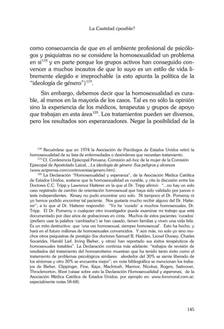 La Castidad ¿posible?
145
como consecuencia de que en el ambiente profesional de psicólo-
gos y psiquiatras no se considere la homosexualidad un problema
en sí118
y en parte porque los grupos activos han conseguido con-
vencer a muchos incautos de que lo suyo es un estilo de vida li-
bremente elegido e irreprochable (a esto apunta la política de la
“ideología de género”)119
.
Sin embargo, debemos decir que la homosexualidad es cura-
ble, al menos en la mayoría de los casos. Tal es no sólo la opinión
sino la experiencia de los médicos, terapeutas y grupos de apoyo
que trabajan en esta área120
. Los tratamientos pueden ser diversos,
pero los resultados son esperanzadores. Negar la posibilidad de la
118
Recuérdese que en 1974 la Asociación de Psicólogos de Estados Unidos retiró la
homosexualidad de su lista de enfermedades o desórdenes que necesitan tratamiento.
119
Cf. Conferencia Episcopal Peruana, Comisión ad–hoc de la mujer de la Comisión
Episcopal de Apostolado Laical, , La ideología de género: Sus peligros y alcances
(www.aciprensa.com/controversias/genero.htm).
120
La Declaración “Homosexualidad y esperanza”, de la Asociación Médica Católica
de Estados Unidos, sostiene que la homosexualidad es curable, y cita la discusión entre los
Doctores C.C. Tripp y Lawrence Hatterer en la que el Dr. Tripp afirmó: “...no hay un solo
caso registrado de cambio de orientación homosexual que haya sido validado por jueces o
tests independientes. Kinsey no pudo encontrar uno solo. Ni tampoco el Dr. Pomeroy ni
yo hemos podido encontrar tal paciente. Nos gustaría mucho recibir alguno del Dr. Hatte-
rer”; a lo que el Dr. Hatterer respondió: “Yo he ‘curado’ a muchos homosexuales, Dr.
Tripp. El Dr. Pomeroy o cualquier otro investigador puede examinar mi trabajo que está
documentado por diez años de grabaciones en cinta. Muchos de estos pacientes ‘curados’
(prefiero usar la palabra ‘cambiados’) se han casado, tienen familias y viven una vida feliz.
Es un mito destructivo que ‘una vez homosexual, siempre homosexual’. Esto ha hecho, y
hará en el futuro millones de homosexuales convencidos. Y aún más, no solo yo sino mu-
chos otros psiquiatras de prestigio (los doctores Samuel B. Hadden, Lionel Ovesey, Charles
Socarides, Harold Lief, Irving Bieber, y otros) han reportado sus éxitos terapéuticos de
homosexuales tratables”. La Declaración continúa más adelante: “trabajos de revisión de
resultados del tratamiento del homoerotismo muestran que ha tenido tanto éxito como el
tratamiento de problemas psicológicos similares: alrededor del 30% se siente liberado de
los síntomas y otro 30% se encuentra mejor”; en nota bibliográfica se mencionan los traba-
jos de Bieber, Clippinger, Fine, Kaye, MacIntosh, Marmor, Nicolosi, Rogers, Satinover,
Throckmorton, West (véase sobre esto la Declaración Homosexualidad y esperanza, de la
Asociación Médica Católica de Estados Unidos; por ejemplo en: www.foromoral.com.ar;
especialmente notas 58-68).
 