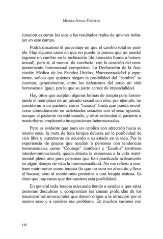 MIGUEL ÁNGEL FUENTES
146
curación es cerrar los ojos a los resultados reales de quienes traba-
jan en este campo.
Podrá discutirse el porcentaje en que el cambio total es posi-
ble. Hay algunos casos en que no puede (o parece que no puede)
lograrse un cambio en la inclinación (de atracción homo a hetero-
sexual), pero sí, al menos, de conducta, con la cesación del com-
portamiento homosexual compulsivo. La Declaración de la Aso-
ciación Médica de los Estados Unidos, Homosexualidad y espe-
ranza, señala que quienes niegan la posibilidad del “cambio” se
cuentan, generalmente, entre los defensores del estilo de vida
homosexual (gay), por lo que su juicio carece de imparcialidad.
Hay otros que aceptan algunas formas de terapia pero fomen-
tando el reemplazo de un pecado sexual con otro; por ejemplo, no
consideran a un paciente como “curado” hasta que pueda envol-
verse cómodamente en actividades sexuales con el sexo opuesto,
aunque el paciente no esté casado, y otros estimulan al paciente a
masturbarse empleando imaginaciones heterosexuales.
Pero es evidente que para un católico con atracción hacia su
mismo sexo, la meta de toda terapia debiera ser la posibilidad de
vivir libre y castamente de acuerdo a su estado en la vida. Por la
experiencia de grupos que ayudan a personas con tendencias
homosexuales, como “Courage” (católico) y “Exodus” (cristiano
interdenominacional), queda abierta la esperanza a la vida matri-
monial plena aún para personas que han practicado activamente
en algún tiempo de vida la homosexualidad. No me refiero a con-
traer matrimonio como terapia (lo que no cura en absoluto y lleva
al fracaso) sino al matrimonio posterior a una terapia exitosa. Es
claro que hay casos que demuestran esta posibilidad.
En general toda terapia adecuada tiende a ayudar a que estas
personas descubran y comprendan las causas profundas de los
traumatismos emocionales que dieron origen a la atracción por el
mismo sexo y a resolver ese problema. En muchos varones con
 