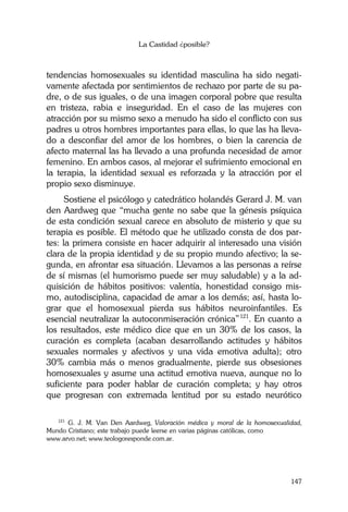 La Castidad ¿posible?
147
tendencias homosexuales su identidad masculina ha sido negati-
vamente afectada por sentimientos de rechazo por parte de su pa-
dre, o de sus iguales, o de una imagen corporal pobre que resulta
en tristeza, rabia e inseguridad. En el caso de las mujeres con
atracción por su mismo sexo a menudo ha sido el conflicto con sus
padres u otros hombres importantes para ellas, lo que las ha lleva-
do a desconfiar del amor de los hombres, o bien la carencia de
afecto maternal las ha llevado a una profunda necesidad de amor
femenino. En ambos casos, al mejorar el sufrimiento emocional en
la terapia, la identidad sexual es reforzada y la atracción por el
propio sexo disminuye.
Sostiene el psicólogo y catedrático holandés Gerard J. M. van
den Aardweg que “mucha gente no sabe que la génesis psíquica
de esta condición sexual carece en absoluto de misterio y que su
terapia es posible. El método que he utilizado consta de dos par-
tes: la primera consiste en hacer adquirir al interesado una visión
clara de la propia identidad y de su propio mundo afectivo; la se-
gunda, en afrontar esa situación. Llevamos a las personas a reírse
de sí mismas (el humorismo puede ser muy saludable) y a la ad-
quisición de hábitos positivos: valentía, honestidad consigo mis-
mo, autodisciplina, capacidad de amar a los demás; así, hasta lo-
grar que el homosexual pierda sus hábitos neuroinfantiles. Es
esencial neutralizar la autoconmiseración crónica”121
. En cuanto a
los resultados, este médico dice que en un 30% de los casos, la
curación es completa (acaban desarrollando actitudes y hábitos
sexuales normales y afectivos y una vida emotiva adulta); otro
30% cambia más o menos gradualmente, pierde sus obsesiones
homosexuales y asume una actitud emotiva nueva, aunque no lo
suficiente para poder hablar de curación completa; y hay otros
que progresan con extremada lentitud por su estado neurótico
121
G. J. M. Van Den Aardweg, Valoración médica y moral de la homosexualidad,
Mundo Cristiano; este trabajo puede leerse en varias páginas católicas, como ……………..
www.arvo.net; www.teologoresponde.com.ar.
 
