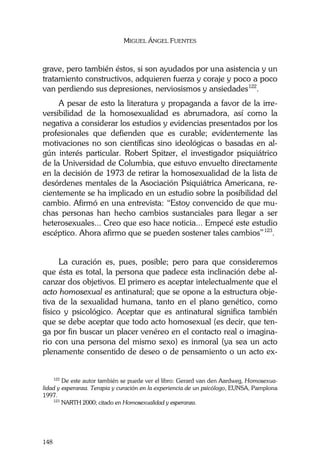 MIGUEL ÁNGEL FUENTES
148
grave, pero también éstos, si son ayudados por una asistencia y un
tratamiento constructivos, adquieren fuerza y coraje y poco a poco
van perdiendo sus depresiones, nerviosismos y ansiedades122
.
A pesar de esto la literatura y propaganda a favor de la irre-
versibilidad de la homosexualidad es abrumadora, así como la
negativa a considerar los estudios y evidencias presentados por los
profesionales que defienden que es curable; evidentemente las
motivaciones no son científicas sino ideológicas o basadas en al-
gún interés particular. Robert Spitzer, el investigador psiquiátrico
de la Universidad de Columbia, que estuvo envuelto directamente
en la decisión de 1973 de retirar la homosexualidad de la lista de
desórdenes mentales de la Asociación Psiquiátrica Americana, re-
cientemente se ha implicado en un estudio sobre la posibilidad del
cambio. Afirmó en una entrevista: “Estoy convencido de que mu-
chas personas han hecho cambios sustanciales para llegar a ser
heterosexuales... Creo que eso hace noticia... Empecé este estudio
escéptico. Ahora afirmo que se pueden sostener tales cambios”123
.
La curación es, pues, posible; pero para que consideremos
que ésta es total, la persona que padece esta inclinación debe al-
canzar dos objetivos. El primero es aceptar intelectualmente que el
acto homosexual es antinatural; que se opone a la estructura obje-
tiva de la sexualidad humana, tanto en el plano genético, como
físico y psicológico. Aceptar que es antinatural significa también
que se debe aceptar que todo acto homosexual (es decir, que ten-
ga por fin buscar un placer venéreo en el contacto real o imagina-
rio con una persona del mismo sexo) es inmoral (ya sea un acto
plenamente consentido de deseo o de pensamiento o un acto ex-
122
De este autor también se puede ver el libro: Gerard van den Aardweg, Homosexua-
lidad y esperanza. Terapia y curación en la experiencia de un psicólogo, EUNSA, Pamplona
1997.
123
NARTH 2000; citado en Homosexualidad y esperanza.
 