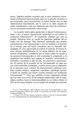 La Castidad ¿posible?
149
terno). Significa también entender que la mera tendencia homo-
sexual (inclinación hacia el propio sexo) no es pecado mientras no
sea consentida; pero reconociendo al mismo tiempo que es algo
objetivamente desordenado, por lo cual no se debe aceptar de
modo complaciente y hay que esforzarse por evitar las consecuen-
cias en que puede acentuarse o provocarse.
La curación total implica igualmente el desear la heterosexua-
lidad, o sea, el querer sinceramente desarrollar en uno mismo la
inclinación heterosexual124
. Es importante enfatizar que esto es
posible. Debemos tener en cuenta las siguientes palabras del ya
citado van der Aarweg: “Hay directores espirituales que animan
correctamente a los homosexuales a vivir la castidad y el dominio
de sí mismos, pero de hecho consideran que es imposible des-
arraigarla. Es muy equivocada la actitud de quienes, de buena fe,
pero víctimas probablemente de la escasa difusión de las expe-
riencias terapéuticas, consideran que el mejor modo de ayudar a
las personas homosexuales es sólo enseñarles la resignación y la
aceptación del sacrificio que supone su situación, renunciando a
animarlos y ayudarlos a salir de ella, con paciencia y perseveran-
cia. El camino de la curación de los homosexuales no pasa por
una mala entendida compasión y mucho menos por la aceptación
de su situación como ‘normal’. Es impresionante y doloroso cons-
tatar cuántos médicos, terapeutas, sacerdotes, psicólogos ignoran
el deseo de cambiar que tienen muchas personas con tendencias
homosexuales”125
. Creo que también es muy importante señalar
que así como con el uso de las terapias tradicionales sólo se regis-
traban cambios hacia la heterosexualidad en un índice inferior al
30% de los casos tratados, con el empleo de terapias que apuntan
124
Cf. P. John Hampsch, CMF, Hablemos claro sobre la homosexualidad, en Vida
Humana Internacional, Manual para ayudar a las personas que tienen una orientación
homosexual, 2003, p. 25.
125
Gerard J. M. Van Den Aarweg, Valoración médica y moral de la homosexualidad,
en: www.teologoresponde.com.ar/Casos/Homosex_curacion.htm.
 