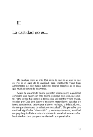 La Castidad ¿posible?
15
III
La castidad no es...
De muchas cosas es más fácil decir lo que no es que lo que
es. No es el caso de la castidad; pero igualmente viene bien
aproximarse de este modo indirecto porque tocamos así la idea
que muchos tienen de esta virtud.
A raíz de un artículo donde yo había escrito sobre la castidad
conyugal, una mujer con más buena voluntad que seso, me obje-
tó: “¿De dónde ha sacado la Iglesia que un hombre y una mujer,
creados por Dios con deseo y atracción maravillosos, casados de
forma sacramental, unidos por el amor, los hijos, la fidelidad, etc.,
tienen que abstenerse de relaciones sexuales?”. Ella pensaba que
castidad significaba “abstención” y consecuentemente, castidad
conyugal equivaldría a vivir el matrimonio sin relaciones sexuales.
No todas las cosas que parecen obvias lo son para todos.
 