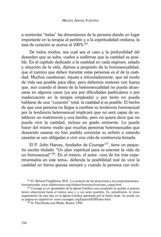MIGUEL ÁNGEL FUENTES
150
a reorientar “todas” las dimensiones de la persona dando un lugar
importante en la terapia al perdón y a la espiritualidad cristiana, la
tasa de curación se acerca al 100%126
.
De todos modos, sea cual sea el caso y la profundidad del
desorden que se sufra, vuelvo a reafirmar que la castidad es posi-
ble. En el capítulo dedicado a la castidad en cada régimen, estado
y situación de la vida, dijimos a propósito de la homosexualidad,
que el camino que deben transitar estas personas es el de la casti-
dad. Muchos cuestionan, injusta e infundadamente, que tal modo
de vida sea posible para ellos; pero debemos sostener con fuerza
que, aún cuando el deseo de la heterosexualidad no pueda alcan-
zarse en algunos casos (ya sea por dificultades particulares o por
inadecuación en la terapia empleada) y por tanto no pueda
hablarse de una “curación” total, la castidad sí es posible. El hecho
de que una persona no llegue a cambiar su tendencia homosexual
por la tendencia heterosexual implicará que no será capaz de es-
tablecer un matrimonio y una familia, pero no quiere decir que no
pueda vivir la castidad, incluso en grado eminente. Lo puede
hacer del mismo modo que muchas personas heterosexuales que
deseando casarse no han podido concretar su anhelo o estando
casadas se ven obligadas a vivir una vida de continencia forzada.
El P. John Harvey, fundador de Courage127
, tiene un peque-
ño escrito titulado “Un plan espiritual para re-orientar la vida de
un homosexual”128
. En el mismo, el autor –uno de los más expe-
rimentados en este tema– defiende la posibilidad real de vivir la
castidad en forma gozosa siempre y cuando la persona con incli-
126
Cf. Richard Fitzgibbons, M.D., La curación de las atracciones y los comportamientos
homosexuales, www.vidahumana.org/vidafam/homosex/homosex_mapa.html.
127
Courage es un apostolado de la Iglesia Católica cuyo propósito es ayudar a quienes
tienen atracciones hacia el mismo sexo y a sus seres queridos. Es, actualmente, la única
organización de este tipo en la Iglesia Católica aprobada por la Santa Sede. Se puede ver
su página en español en: www.couragerc.org/Espanol/ESPIndex.html.
128
St. Paul Books and Media, Boston 1992.
 