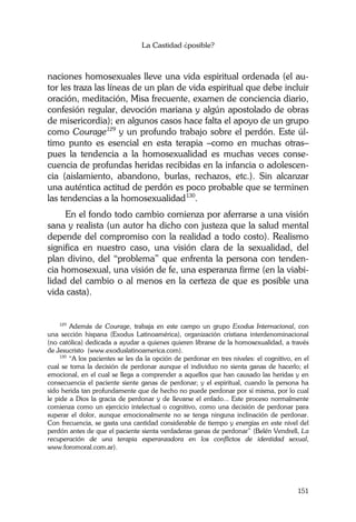 La Castidad ¿posible?
151
naciones homosexuales lleve una vida espiritual ordenada (el au-
tor les traza las líneas de un plan de vida espiritual que debe incluir
oración, meditación, Misa frecuente, examen de conciencia diario,
confesión regular, devoción mariana y algún apostolado de obras
de misericordia); en algunos casos hace falta el apoyo de un grupo
como Courage129
y un profundo trabajo sobre el perdón. Este úl-
timo punto es esencial en esta terapia –como en muchas otras–
pues la tendencia a la homosexualidad es muchas veces conse-
cuencia de profundas heridas recibidas en la infancia o adolescen-
cia (aislamiento, abandono, burlas, rechazos, etc.). Sin alcanzar
una auténtica actitud de perdón es poco probable que se terminen
las tendencias a la homosexualidad130
.
En el fondo todo cambio comienza por aferrarse a una visión
sana y realista (un autor ha dicho con justeza que la salud mental
depende del compromiso con la realidad a todo costo). Realismo
significa en nuestro caso, una visión clara de la sexualidad, del
plan divino, del “problema” que enfrenta la persona con tenden-
cia homosexual, una visión de fe, una esperanza firme (en la viabi-
lidad del cambio o al menos en la certeza de que es posible una
vida casta).
129
Además de Courage, trabaja en este campo un grupo Exodus Internacional, con
una sección hispana (Exodus Latinoamérica), organización cristiana interdenominacional
(no católica) dedicada a ayudar a quienes quieren librarse de la homosexualidad, a través
de Jesucristo (www.exoduslatinoamerica.com).
130
“A los pacientes se les da la opción de perdonar en tres niveles: el cognitivo, en el
cual se toma la decisión de perdonar aunque el individuo no sienta ganas de hacerlo; el
emocional, en el cual se llega a comprender a aquellos que han causado las heridas y en
consecuencia el paciente siente ganas de perdonar; y el espiritual, cuando la persona ha
sido herida tan profundamente que de hecho no puede perdonar por sí misma, por lo cual
le pide a Dios la gracia de perdonar y de llevarse el enfado... Este proceso normalmente
comienza como un ejercicio intelectual o cognitivo, como una decisión de perdonar para
superar el dolor, aunque emocionalmente no se tenga ninguna inclinación de perdonar.
Con frecuencia, se gasta una cantidad considerable de tiempo y energías en este nivel del
perdón antes de que el paciente sienta verdaderas ganas de perdonar” (Belén Vendrell, La
recuperación de una terapia esperanzadora en los conflictos de identidad sexual,
www.foromoral.com.ar).
 