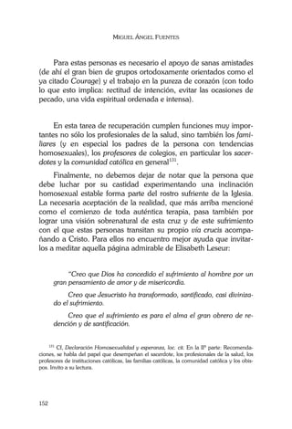 MIGUEL ÁNGEL FUENTES
152
Para estas personas es necesario el apoyo de sanas amistades
(de ahí el gran bien de grupos ortodoxamente orientados como el
ya citado Courage) y el trabajo en la pureza de corazón (con todo
lo que esto implica: rectitud de intención, evitar las ocasiones de
pecado, una vida espiritual ordenada e intensa).
En esta tarea de recuperación cumplen funciones muy impor-
tantes no sólo los profesionales de la salud, sino también los fami-
liares (y en especial los padres de la persona con tendencias
homosexuales), los profesores de colegios, en particular los sacer-
dotes y la comunidad católica en general131
.
Finalmente, no debemos dejar de notar que la persona que
debe luchar por su castidad experimentando una inclinación
homosexual estable forma parte del rostro sufriente de la Iglesia.
La necesaria aceptación de la realidad, que más arriba mencioné
como el comienzo de toda auténtica terapia, pasa también por
lograr una visión sobrenatural de esta cruz y de este sufrimiento
con el que estas personas transitan su propio vía crucis acompa-
ñando a Cristo. Para ellos no encuentro mejor ayuda que invitar-
los a meditar aquella página admirable de Elisabeth Leseur:
“Creo que Dios ha concedido el sufrimiento al hombre por un
gran pensamiento de amor y de misericordia.
Creo que Jesucristo ha transformado, santificado, casi diviniza-
do el sufrimiento.
Creo que el sufrimiento es para el alma el gran obrero de re-
dención y de santificación.
131
Cf, Declaración Homosexualidad y esperanza, loc. cit. En la IIª parte: Recomenda-
ciones, se habla del papel que desempeñan el sacerdote, los profesionales de la salud, los
profesores de instituciones católicas, las familias católicas, la comunidad católica y los obis-
pos. Invito a su lectura.
 