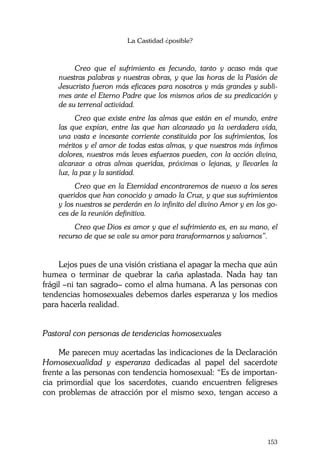La Castidad ¿posible?
153
Creo que el sufrimiento es fecundo, tanto y acaso más que
nuestras palabras y nuestras obras, y que las horas de la Pasión de
Jesucristo fueron más eficaces para nosotros y más grandes y subli-
mes ante el Eterno Padre que los mismos años de su predicación y
de su terrenal actividad.
Creo que existe entre las almas que están en el mundo, entre
las que expían, entre las que han alcanzado ya la verdadera vida,
una vasta e incesante corriente constituida por los sufrimientos, los
méritos y el amor de todas estas almas, y que nuestros más ínfimos
dolores, nuestros más leves esfuerzos pueden, con la acción divina,
alcanzar a otras almas queridas, próximas o lejanas, y llevarles la
luz, la paz y la santidad.
Creo que en la Eternidad encontraremos de nuevo a los seres
queridos que han conocido y amado la Cruz, y que sus sufrimientos
y los nuestros se perderán en lo infinito del divino Amor y en los go-
ces de la reunión definitiva.
Creo que Dios es amor y que el sufrimiento es, en su mano, el
recurso de que se vale su amor para transformarnos y salvarnos”.
Lejos pues de una visión cristiana el apagar la mecha que aún
humea o terminar de quebrar la caña aplastada. Nada hay tan
frágil –ni tan sagrado– como el alma humana. A las personas con
tendencias homosexuales debemos darles esperanza y los medios
para hacerla realidad.
Pastoral con personas de tendencias homosexuales
Me parecen muy acertadas las indicaciones de la Declaración
Homosexualidad y esperanza dedicadas al papel del sacerdote
frente a las personas con tendencia homosexual: “Es de importan-
cia primordial que los sacerdotes, cuando encuentren feligreses
con problemas de atracción por el mismo sexo, tengan acceso a
 