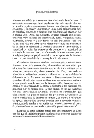 MIGUEL ÁNGEL FUENTES
154
información sólida y a recursos auténticamente beneficiosos. El
sacerdote, sin embargo, tiene que hacer algo más que simplemen-
te referirlo a otras asociaciones (como, por ejemplo, Courage y
Encourage). Él está en una posición única para proporcionar ayu-
da espiritual específica a aquellos que experimentan atracción por
el mismo sexo. Debe, por supuesto, ser muy delicado con los sen-
timientos muy intensos de inseguridad, culpa, vergüenza, rabia,
frustración, depresión y aun temor en esos individuos. Pero esto
no significa que no deba hablar claramente sobre las enseñanzas
de la Iglesia, la necesidad de perdón y curación en la confesión, la
necesidad de evitar las ocasiones de pecado, y la necesidad de
una vida de oración viva. Un número de terapeutas creen que la
fe religiosa juega un papel esencial en la recuperación de la atrac-
ción por personas del mismo sexo y la adicción sexual.
Cuando un individuo confiesa atracción por el mismo sexo,
fantasías o actos homosexuales, el sacerdote debiera saber que
ellos son frecuentemente manifestaciones de traumatismos de la
infancia o adolescencia, abuso sexual en la niñez, o necesidades
infantiles no satisfechas de amor y afirmación de parte del padre
del mismo sexo. A menos que estos problemas subyacentes sean
resueltos, el individuo puede verificar que las tentaciones vuelven,
lo que puede hacerlo caer en la desesperación. Aquellos que re-
chazan las enseñanzas de la Iglesia y estimulan a las personas con
atracción por el mismo sexo, a que entren en las así llamadas
‘uniones homosexuales amorosas estables’ no comprenden que
tales arreglos no pueden resolver los problemas subyacentes. Al
mismo tiempo que se estimule la terapia y el ingreso a los grupos
de apoyo, el sacerdote debiera recordar que a través de los sacra-
mentos, puede ayudar a los penitentes no sólo a resolver el peca-
do, sino también las causas de la atracción por el mismo sexo”.
Después de estos párrafos ofrece una serie ilustrativa de actos
con los que el sacerdote puede ayudar a estas personas cuando se
acercan al sacramento de Reconciliación:
 