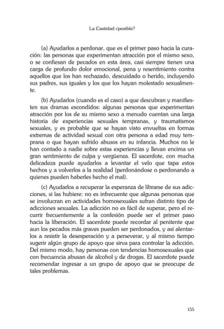 La Castidad ¿posible?
155
(a) Ayudarlos a perdonar, que es el primer paso hacia la cura-
ción: las personas que experimentan atracción por el mismo sexo,
o se confiesan de pecados en esta área, casi siempre tienen una
carga de profundo dolor emocional, pena y resentimiento contra
aquellos que los han rechazado, descuidado o herido, incluyendo
sus padres, sus iguales y los que los hayan molestado sexualmen-
te.
(b) Ayudarlos (cuando es el caso) a que descubran y manifies-
ten sus dramas escondidos: algunas personas que experimentan
atracción por los de su mismo sexo a menudo cuentan una larga
historia de experiencias sexuales tempranas, y traumatismos
sexuales, y es probable que se hayan visto envueltas en formas
extremas de actividad sexual con otra persona a edad muy tem-
prana o que hayan sufrido abusos en su infancia. Muchos no le
han contado a nadie sobre estas experiencias y llevan encima un
gran sentimiento de culpa y vergüenza. El sacerdote, con mucha
delicadeza puede ayudarlos a levantar el velo que tapa estos
hechos y a volverlos a la realidad (perdonándose o perdonando a
quienes pueden haberles hecho el mal).
(c) Ayudarlos a recuperar la esperanza de librarse de sus adic-
ciones, si las hubiere: no es infrecuente que algunas personas que
se involucran en actividades homosexuales sufran distinto tipo de
adicciones sexuales. La adicción no es fácil de superar, pero el re-
currir frecuentemente a la confesión puede ser el primer paso
hacia la liberación. El sacerdote puede recordar al penitente que
aun los pecados más graves pueden ser perdonados, y así alentar-
los a resistir la desesperación y a perseverar, y al mismo tiempo
sugerir algún grupo de apoyo que sirva para controlar la adicción.
Del mismo modo, hay personas con tendencias homosexuales que
con frecuencia abusan de alcohol y de drogas. El sacerdote puede
recomendar ingresar a un grupo de apoyo que se preocupe de
tales problemas.
 