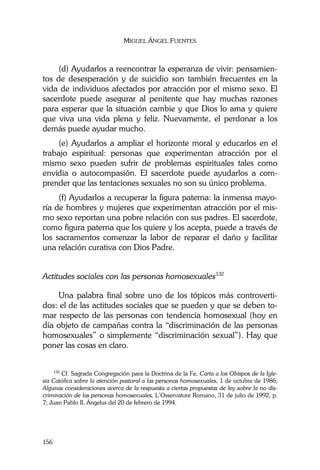 MIGUEL ÁNGEL FUENTES
156
(d) Ayudarlos a reencontrar la esperanza de vivir: pensamien-
tos de desesperación y de suicidio son también frecuentes en la
vida de individuos afectados por atracción por el mismo sexo. El
sacerdote puede asegurar al penitente que hay muchas razones
para esperar que la situación cambie y que Dios lo ama y quiere
que viva una vida plena y feliz. Nuevamente, el perdonar a los
demás puede ayudar mucho.
(e) Ayudarlos a ampliar el horizonte moral y educarlos en el
trabajo espiritual: personas que experimentan atracción por el
mismo sexo pueden sufrir de problemas espirituales tales como
envidia o autocompasión. El sacerdote puede ayudarlos a com-
prender que las tentaciones sexuales no son su único problema.
(f) Ayudarlos a recuperar la figura paterna: la inmensa mayo-
ría de hombres y mujeres que experimentan atracción por el mis-
mo sexo reportan una pobre relación con sus padres. El sacerdote,
como figura paterna que los quiere y los acepta, puede a través de
los sacramentos comenzar la labor de reparar el daño y facilitar
una relación curativa con Dios Padre.
Actitudes sociales con las personas homosexuales132
Una palabra final sobre uno de los tópicos más controverti-
dos: el de las actitudes sociales que se pueden y que se deben to-
mar respecto de las personas con tendencia homosexual (hoy en
día objeto de campañas contra la “discriminación de las personas
homosexuales” o simplemente “discriminación sexual”). Hay que
poner las cosas en claro.
132
Cf. Sagrada Congregación para la Doctrina de la Fe, Carta a los Obispos de la Igle-
sia Católica sobre la atención pastoral a las personas homosexuales, 1 de octubre de 1986;
Algunas consideraciones acerca de la respuesta a ciertas propuestas de ley sobre la no dis-
criminación de las personas homosexuales, L’Osservatore Romano, 31 de julio de 1992, p.
7; Juan Pablo II, Ángelus del 20 de febrero de 1994.
 