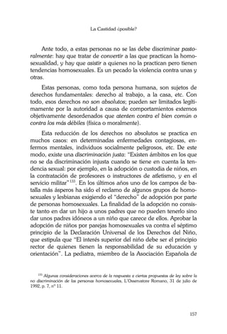 La Castidad ¿posible?
157
Ante todo, a estas personas no se las debe discriminar pasto-
ralmente: hay que tratar de convertir a las que practican la homo-
sexualidad, y hay que asistir a quienes no la practican pero tienen
tendencias homosexuales. Es un pecado la violencia contra unas y
otras.
Estas personas, como toda persona humana, son sujetos de
derechos fundamentales: derecho al trabajo, a la casa, etc. Con
todo, esos derechos no son absolutos; pueden ser limitados legíti-
mamente por la autoridad a causa de comportamientos externos
objetivamente desordenados que atenten contra el bien común o
contra los más débiles (física o moralmente).
Esta reducción de los derechos no absolutos se practica en
muchos casos: en determinadas enfermedades contagiosas, en-
fermos mentales, individuos socialmente peligrosos, etc. De este
modo, existe una discriminación justa: “Existen ámbitos en los que
no se da discriminación injusta cuando se tiene en cuenta la ten-
dencia sexual: por ejemplo, en la adopción o custodia de niños, en
la contratación de profesores o instructores de atletismo, y en el
servicio militar”133
. En los últimos años uno de los campos de ba-
talla más ásperos ha sido el reclamo de algunos grupos de homo-
sexuales y lesbianas exigiendo el “derecho” de adopción por parte
de personas homosexuales. La finalidad de la adopción no consis-
te tanto en dar un hijo a unos padres que no pueden tenerlo sino
dar unos padres idóneos a un niño que carece de ellos. Aprobar la
adopción de niños por parejas homosexuales va contra el séptimo
principio de la Declaración Universal de los Derechos del Niño,
que estipula que “El interés superior del niño debe ser el principio
rector de quienes tienen la responsabilidad de su educación y
orientación”. La pediatra, miembro de la Asociación Española de
133
Algunas consideraciones acerca de la respuesta a ciertas propuestas de ley sobre la
no discriminación de las personas homosexuales, L’Osservatore Romano, 31 de julio de
1992, p. 7, nº 11.
 