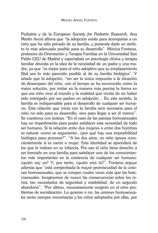 MIGUEL ÁNGEL FUENTES
158
Pediatría y de la European Society for Pediatric Research, Ana
Martín Ancel afirma que “la adopción existe para acompañar a un
niño que ha sido privado de su familia, y pretende darle un ámbi-
to lo más adecuado posible para su desarrollo”. Mónica Fontana,
profesora de Orientación y Terapia Familiar en la Universidad San
Pablo CEU de Madrid y especialista en psicología clínica y terapia
familiar abunda en la idea de la necesidad de un padre y una ma-
dre, ya que “es mejor para el niño adoptivo que su emplazamiento
filial sea lo más parecido posible al de su familia biológica”. Y
añade que la adopción, “sin ser la única respuesta a la situación
de desamparo del niño, con el tiempo se ha reconocido como la
mejor solución, por imitar en la manera más precisa la forma en
que ese niño vino al mundo y la realidad que viviría de no haber
sido entregado por sus padres en adopción… En este sentido, la
familia es indispensable para el desarrollo de cualquier ser huma-
no. Esta relación que inicia con la familia será necesaria para el
niño no sólo para su desarrollo, sino para llegar a ser él mismo”.
Se cuestiona con justeza: “En el caso de las parejas homosexuales
hay un impedimento para poder satisfacer esta necesidad de todo
ser humano. Si la relación entre dos mujeres o entre dos hombres
es natural -como se argumenta-, ¿por qué hay una imposibilidad
biológica para procrear?”. “A los dos años, un niño ignora cons-
cientemente si es varón o mujer. Esta identidad se aprenderá de
los que le rodean en su infancia. Por eso el niño tiene derecho a
ser formado en una familia para satisfacer uno de los conocimien-
tos más importantes en la existencia de cualquier ser humano:
¿quién soy yo? Y, por tanto, ¿quién eres tú?”. Fontana arguye
además que “está comprobada la mayor promiscuidad de la unio-
nes homosexuales, que se rompen cuatro veces más que las hete-
rosexuales. Imaginemos de nuevo las consecuencias sobre los ni-
ños, tan necesitados de seguridad y estabilidad, de un segundo
abandono”. “Por último, necesariamente surgirán en el niño pro-
blemas de socialización. Lo quieran o no, las uniones homosexua-
les serán siempre minoritarias y los niños adoptados por ellas, por
 