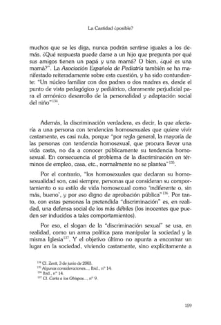 La Castidad ¿posible?
159
muchos que se les diga, nunca podrán sentirse iguales a los de-
más. ¿Qué respuesta puede darse a un hijo que pregunta por qué
sus amigos tienen un papá y una mamá? O bien, ¿qué es una
mamá?”. La Asociación Española de Pediatría también se ha ma-
nifestado reiteradamente sobre esta cuestión, y ha sido contunden-
te: “Un núcleo familiar con dos padres o dos madres es, desde el
punto de vista pedagógico y pediátrico, claramente perjudicial pa-
ra el armónico desarrollo de la personalidad y adaptación social
del niño”134
.
Además, la discriminación verdadera, es decir, la que afecta-
ría a una persona con tendencias homosexuales que quiere vivir
castamente, es casi nula, porque “por regla general, la mayoría de
las personas con tendencia homosexual, que procura llevar una
vida casta, no da a conocer públicamente su tendencia homo-
sexual. En consecuencia el problema de la discriminación en tér-
minos de empleo, casa, etc., normalmente no se plantea”135
.
Por el contrario, “los homosexuales que declaran su homo-
sexualidad son, casi siempre, personas que consideran su compor-
tamiento o su estilo de vida homosexual como ‘indiferente o, sin
más, bueno’, y por eso digno de aprobación pública”136
. Por tan-
to, con estas personas la pretendida “discriminación” es, en reali-
dad, una defensa social de los más débiles (los inocentes que pue-
den ser inducidos a tales comportamientos).
Por eso, el slogan de la “discriminación sexual” se usa, en
realidad, como un arma política para manipular la sociedad y la
misma Iglesia137
. Y el objetivo último no apunta a encontrar un
lugar en la sociedad, viviendo castamente, sino explícitamente a
134
Cf. Zenit, 3 de junio de 2003.
135
Algunas consideraciones..., Ibid., nº 14.
136
Ibid., nº 14.
137
Cf. Carta a los Obispos..., nº 9.
 