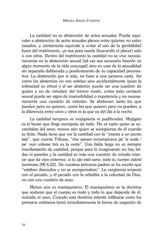 MIGUEL ÁNGEL FUENTES
16
La castidad no es abstención de actos sexuales. Puede equi-
valer a abstención de actos sexuales plenos entre quienes no están
casados, y ciertamente equivale a evitar el uso de la genitalidad
fuera del matrimonio, ya sea para usarla (buscando el placer) solo
o con otros. Dentro del matrimonio la castidad no se vive necesa-
riamente en la abstención sexual (tal vez sea necesario hacerlo en
algún momento de la vida conyugal) sino en usar de la sexualidad
sin separarla deliberada y positivamente de su capacidad procrea-
tiva. La abstención por sí sola, no hace a una persona casta. Así
como los abstemios no son sobrios sino accidentalmente (pues la
sobriedad es virtud y el ser abstemio puede ser una cuestión de
gustos y no de virtudes) del mismo modo, evitar todo contacto
sexual puede ser signo de insensibilidad o impotencia y no necesa-
riamente una cuestión de virtudes. Se abstienen tanto los que
pueden pero no quieren, como los que quieren pero no pueden; y
la diferencia entre unos y otros es la que va del día a la noche.
La castidad tampoco es mojigatería ni pudibundez. Mojigato
es el beato que finge escrúpulo de todo. No es casto quien se es-
candaliza del sexo; menos aún quien se avergüenza de él cuando
es lícito. Nada tiene que ver la castidad con la “onesta a un punto
tale”, que cuenta Trilussa, “che spesso inciampicava pe’ le scale /
pe’ nun volesse tirà su la veste”. Una falda larga no es siempre
manifestación de castidad, porque para la imaginación no hay fal-
das ni paredes y la castidad es más una cuestión de mirada inter-
ior que de ojos externos: si tu ojo está sano, todo tu cuerpo estará
luminoso (Mt 6,22). De nuestros primeros padres se ha escrito que
“estaban desnudos y no se avergonzaban”. La vergüenza empezó
con el pecado, y el pecado con la rebeldía a la voluntad de Dios,
no con una cuestión de sexo.
Menos aún es maniqueísmo. El maniqueísmo es la doctrina
que sostiene que el cuerpo es malo y todo lo que depende de él,
incluido el sexo. Cuando esta doctrina intentó infiltrarse entre los
primeros cristianos tomó inmediatamente la forma de negación de
 