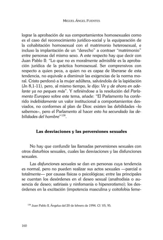 MIGUEL ÁNGEL FUENTES
160
lograr la aprobación de sus comportamientos homosexuales como
es el caso del reconocimiento jurídico-social y la equiparación de
la cohabitación homosexual con el matrimonio heterosexual, e
incluso la implantación de un “derecho” a contraer “matrimonio”
entre personas del mismo sexo. A este respecto hay que decir con
Juan Pablo II: “Lo que no es moralmente admisible es la aproba-
ción jurídica de la práctica homosexual. Ser comprensivos con
respecto a quien peca, a quien no es capaz de liberarse de esta
tendencia, no equivale a disminuir las exigencias de la norma mo-
ral. Cristo perdonó a la mujer adúltera, salvándola de la lapidación
(Jn 8,1-11), pero, al mismo tiempo, le dijo: Ve y de ahora en ade-
lante ya no peques más”. Y refiriéndose a la resolución del Parla-
mento Europeo sobre este tema, añade: “El Parlamento ha confe-
rido indebidamente un valor institucional a comportamientos des-
viados, no conformes al plan de Dios: existen las debilidades –lo
sabemos–, pero el Parlamento al hacer esto ha secundado las de-
bilidades del hombre”138
.
Las desviaciones y las perversiones sexuales
No hay que confundir las llamadas perversiones sexuales con
otros disturbios sexuales, cuales las desviaciones y las disfunciones
sexuales.
Las disfunciones sexuales se dan en personas cuya tendencia
es normal, pero no pueden realizar sus actos sexuales —parcial o
totalmente— por causas físicas o psicológicas; entre las principales
se cuentan los desórdenes en el deseo sexual (anafrodisia o au-
sencia de deseo; satiriasis y ninfomanía o hipererotismo); los des-
órdenes en la excitación (impotencia masculina y coitofobia feme-
138
Juan Pablo II, Ángelus del 20 de febrero de 1994. Cf. VS, 95.
 