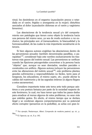 La Castidad ¿posible?
161
nina); los desórdenes en el orgasmo (eyaculación precoz o retar-
dada en el varón; frigidez o anorgasmia en la mujer); disturbios
asociados al dolor (eyaculación dolorosa en el varón y vaginismo
femenino).
Las desviaciones de la tendencia sexual y/o del comporta-
miento son patologías que tienen como objeto la tendencia hacia
una persona del mismo sexo, ya sea de modo exclusivo o no ex-
clusivo; las principales son: el transexualismo, la bisexualidad y la
homosexualidad, de las cuales la más importante socialmente es la
tercera.
Si bien algunos autores engloban las desviaciones dentro de
las perversiones sexuales (también denominadas parafilias, o pa-
rapatías)139
, consideraré bajo este nombre exclusivamente los tras-
tornos más graves del instinto sexual. Las perversiones se verifican
cuando las fijaciones psicogenitales concentran a la persona hacia
“objetos” que, aunque no sean desviados, resultan parciales o
construidos con artificio. Algunos autores incluyen las perversiones
entre las alteraciones del instinto sexual140
; este problema plantea
grandes sufrimientos y responsabilidades no fáciles, tanto para el
terapeuta, los educadores, el mismo sujeto, etc.; puede afectar la
validez del matrimonio y de las sagradas órdenes (si alguno llegara
a estos sacramentos).
Considero importante tratar este tema ante todo porque asis-
timos a una postura farisaica por parte de la sociedad respecto de
este fenómeno, lo cual, me hace temer que todos los pasos dados
para erradicar al menos algunos de estos problemas, no sean más
que estériles gestos. En efecto, al mismo tiempo que se declara
ilegal y se condenan algunos comportamientos por su potencial
efecto corruptor (pensemos en la pedofilia), se actúa con gran le-
139
Por ejemplo, Niedermeyer, Albert, Compendio de medicina pastoral, op. cit., p.
94ss.
140
Cf. Sgreccia, op. cit., II, p. 145.
 