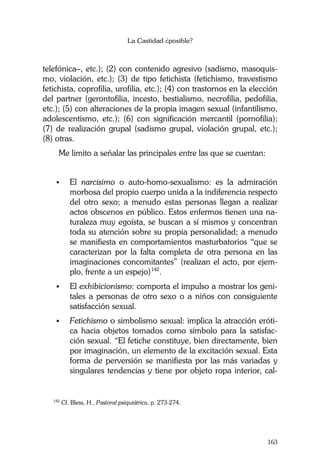 La Castidad ¿posible?
163
telefónica–, etc.); (2) con contenido agresivo (sadismo, masoquis-
mo, violación, etc.); (3) de tipo fetichista (fetichismo, travestismo
fetichista, coprofilia, urofilia, etc.); (4) con trastornos en la elección
del partner (gerontofilia, incesto, bestialismo, necrofilia, pedofilia,
etc.); (5) con alteraciones de la propia imagen sexual (infantilismo,
adolescentismo, etc.); (6) con significación mercantil (pornofilia);
(7) de realización grupal (sadismo grupal, violación grupal, etc.);
(8) otras.
Me limito a señalar las principales entre las que se cuentan:
El narcisimo o auto-homo-sexualismo: es la admiración
morbosa del propio cuerpo unida a la indiferencia respecto
del otro sexo; a menudo estas personas llegan a realizar
actos obscenos en público. Estos enfermos tienen una na-
turaleza muy egoísta, se buscan a sí mismos y concentran
toda su atención sobre su propia personalidad; a menudo
se manifiesta en comportamientos masturbatorios “que se
caracterizan por la falta completa de otra persona en las
imaginaciones concomitantes” (realizan el acto, por ejem-
plo, frente a un espejo)142
.
El exhibicionismo: comporta el impulso a mostrar los geni-
tales a personas de otro sexo o a niños con consiguiente
satisfacción sexual.
Fetichismo o simbolismo sexual: implica la atracción eróti-
ca hacia objetos tomados como símbolo para la satisfac-
ción sexual. “El fetiche constituye, bien directamente, bien
por imaginación, un elemento de la excitación sexual. Esta
forma de perversión se manifiesta por las más variadas y
singulares tendencias y tiene por objeto ropa interior, cal-
142
Cf. Bless, H., Pastoral psiquiátrica, p. 273-274.
 