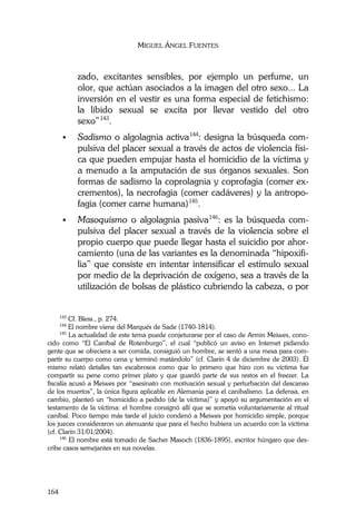 MIGUEL ÁNGEL FUENTES
164
zado, excitantes sensibles, por ejemplo un perfume, un
olor, que actúan asociados a la imagen del otro sexo... La
inversión en el vestir es una forma especial de fetichismo:
la libido sexual se excita por llevar vestido del otro
sexo”143
.
Sadismo o algolagnia activa144
: designa la búsqueda com-
pulsiva del placer sexual a través de actos de violencia físi-
ca que pueden empujar hasta el homicidio de la víctima y
a menudo a la amputación de sus órganos sexuales. Son
formas de sadismo la coprolagnia y coprofagia (comer ex-
crementos), la necrofagia (comer cadáveres) y la antropo-
fagia (comer carne humana)145
.
Masoquismo o algolagnia pasiva146
: es la búsqueda com-
pulsiva del placer sexual a través de la violencia sobre el
propio cuerpo que puede llegar hasta el suicidio por ahor-
camiento (una de las variantes es la denominada “hipoxifi-
lia” que consiste en intentar intensificar el estímulo sexual
por medio de la deprivación de oxígeno, sea a través de la
utilización de bolsas de plástico cubriendo la cabeza, o por
143
Cf. Bless., p. 274.
144
El nombre viene del Marqués de Sade (1740-1814).
145
La actualidad de este tema puede conjeturarse por el caso de Armin Meiwes, cono-
cido como “El Caníbal de Rotenburgo”, el cual “publicó un aviso en Internet pidiendo
gente que se ofreciera a ser comida, consiguió un hombre, se sentó a una mesa para com-
partir su cuerpo como cena y terminó matándolo” (cf. Clarín 4 de diciembre de 2003). Él
mismo relató detalles tan escabrosos como que lo primero que hizo con su víctima fue
compartir su pene como primer plato y que guardó parte de sus restos en el freezer. La
fiscalía acusó a Meiwes por “asesinato con motivación sexual y perturbación del descanso
de los muertos”, la única figura aplicable en Alemania para el canibalismo. La defensa, en
cambio, planteó un “homicidio a pedido (de la víctima)” y apoyó su argumentación en el
testamento de la víctima: el hombre consignó allí que se sometía voluntariamente al ritual
caníbal. Poco tiempo más tarde el juicio condenó a Meiwes por homicidio simple, porque
los jueces consideraron un atenuante que para el hecho hubiera un acuerdo con la víctima
(cf. Clarín 31/01/2004).
146
El nombre está tomado de Sacher Masoch (1836-1895), escritor húngaro que des-
cribe casos semejantes en sus novelas.
 