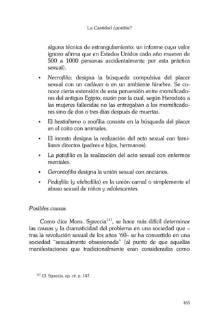 La Castidad ¿posible?
165
alguna técnica de estrangulamiento; un informe cuyo valor
ignoro afirma que en Estados Unidos cada año mueren de
500 a 1000 personas accidentalmente por esta práctica
sexual).
Necrofilia: designa la búsqueda compulsiva del placer
sexual con un cadáver o en un ambiente fúnebre. Se co-
noce cierta extensión de esta perversión entre momificado-
res del antiguo Egipto, razón por la cual, según Herodoto a
las mujeres fallecidas no las entregaban a los momificado-
res sino de dos o tres días después de muertas.
El bestialismo o zoofilia consiste en la búsqueda del placer
en el coito con animales.
El incesto designa la realización del acto sexual con fami-
liares directos (padres e hijos, hermanos).
La patofilia es la realización del acto sexual con enfermos
mentales.
Gerontofilia designa la unión sexual con ancianos.
Pedofilia (y efebofilia) es la unión carnal o simplemente el
abuso sexual de niños y adolescentes.
Posibles causas
Como dice Mons. Sgreccia147
, se hace más difícil determinar
las causas y la dramaticidad del problema en una sociedad que –
tras la revolución sexual de los años ‘60– se ha convertido en una
sociedad “sexualmente obsesionada” (al punto de que aquellas
manifestaciones que tradicionalmente eran consideradas como
147
Cf. Sgreccia, op. cit. p. 147.
 