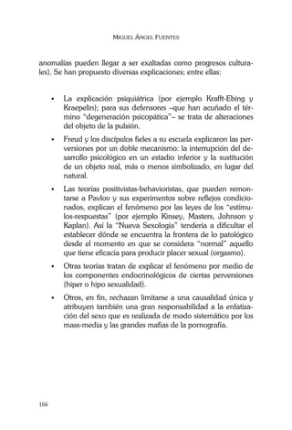 MIGUEL ÁNGEL FUENTES
166
anomalías pueden llegar a ser exaltadas como progresos cultura-
les). Se han propuesto diversas explicaciones; entre ellas:
La explicación psiquiátrica (por ejemplo Krafft-Ebing y
Kraepelin); para sus defensores –que han acuñado el tér-
mino “degeneración psicopática”– se trata de alteraciones
del objeto de la pulsión.
Freud y los discípulos fieles a su escuela explicaron las per-
versiones por un doble mecanismo: la interrupción del de-
sarrollo psicológico en un estadio inferior y la sustitución
de un objeto real, más o menos simbolizado, en lugar del
natural.
Las teorías positivistas-behavioristas, que pueden remon-
tarse a Pavlov y sus experimentos sobre reflejos condicio-
nados, explican el fenómeno por las leyes de los “estímu-
los-respuestas” (por ejemplo Kinsey, Masters, Johnson y
Kaplan). Así la “Nueva Sexología” tendería a dificultar el
establecer dónde se encuentra la frontera de lo patológico
desde el momento en que se considera “normal” aquello
que tiene eficacia para producir placer sexual (orgasmo).
Otras teorías tratan de explicar el fenómeno por medio de
los componentes endocrinológicos de ciertas perversiones
(hiper o hipo sexualidad).
Otros, en fin, rechazan limitarse a una causalidad única y
atribuyen también una gran responsabilidad a la enfatiza-
ción del sexo que es realizada de modo sistemático por los
mass-media y las grandes mafias de la pornografía.
 