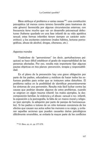 La Castidad ¿posible?
167
Bless atribuye el problema a varias causas148
: una constitución
psicopática (al menos como terreno favorable para trastornos de
este género) favorecida por algunas circunstancias externas; con
frecuencia tiene mucho que ver un desarrollo psicosexual defec-
tuoso (haberse quedado en una fase infantil de su vida apetitiva
sexual; estas formas infantiles tienen siempre un carácter auto-
erótico); y los excitantes exteriores (malos hábitos, lecturas porno-
gráficas, abuso de alcohol, drogas, cibersexo, etc.).
Aspectos morales
Tratándose de “perversiones” (es decir, perturbaciones psí-
quicas) se hace difícil establecer el grado de responsabilidad de las
personas afectadas. Por eso, resulta más importante fijar algunas
pautas objetivas en tres planos: prevención, terapia y responsabili-
dad.
En el plano de la prevención hay una grave obligación por
parte de los padres, educadores y médicos de hacer todos los es-
fuerzos posibles para evitar que se instauren estos disturbios. El
problema radica en la posibilidad de identificar preventivamente
los síntomas de una perversión. Resulta más fácil luchar contra las
causas que podrían desatar algunos de estos problemas, cuando
se originan en algún trauma infantil: los malos ejemplos, la des-
composición familiar, la violencia y el abuso –sexual o no– infantil,
la exposición a la pornografía, la falta de un marco moral y religio-
so (por ejemplo, la adopción por parte de parejas de homosexua-
les). Si los padres o tutores de un niño tomaran conciencia de los
efectos que causan sus actos sobre los menores a su cargo, y evita-
ran aquellas acciones que pueden causarles daños psicológicos
difícilmente reversibles, se evitaría la mayor parte de los conflictos
148
Cf. Bless, op. cit., pp. 277-278.
 
