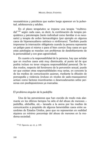 MIGUEL ÁNGEL FUENTES
168
neurasténicos y psicóticos que suelen luego aparecer en la puber-
tad, adolescencia y adultez.
En el plano terapéutico se impone una terapia “multimo-
dal”149
según cada caso, es decir, la combinación de terapia psi-
quiátrica y psicoterapia (tanto individual como familiar si es nece-
sario) y terapia de orden farmacológico (por ejemplo en algunos
casos de hipersexualismo satiríaco o ninfómano). También puede
imponerse la internación obligatoria cuando la persona represente
un peligro para sí misma o para el bien común (hay casos en que
estas patologías se mezclan con problemas de desdoblamiento de
la personalidad y con gran agresividad).
En cuanto a la responsabilidad de la persona, hay que señalar
que en muchos casos está muy disminuida, al punto tal de que
podría incluso no tener ninguna responsabilidad personal. De to-
dos modos, respecto del fenómeno de la perversión sexual, puede
ser que existan otras responsabilidades muy serias, en concreto la
de los medios de comunicación quienes, mediante la difusión de
pornografía y violencia (incluso en niveles de sado-masoquismo)
actúan como factores incentivantes o desencadenantes sobre per-
sonas con predisposiciones ya marcadas.
El problema singular de la pedofilia
Una de las perversiones que han crecido de modo más alar-
mante en los últimos tiempos ha sido el del abuso de menores –
pedofilia, efebofilia, etc.– lanzada a la arena por los medios de
comunicación a propósito de algunos lamentables casos entre sa-
cerdotes de Estados Unidos, pero que no representan en realidad
siquiera un mínimo porcentaje del abuso de menores en la mo-
derna sociedad.
149
Cf. Sgreccia, op. cit., p. 149.
 