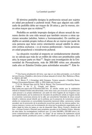 La Castidad ¿posible?
169
El término pedofilia designa la preferencia sexual por sujetos
en edad pre-puberal o puberal incial. Para que alguien sea califi-
cado de pedófilo debe ser mayor de 16 años y, por lo menos, cin-
co años mayor que su víctima150
.
Pedofilia en sentido impropio designa el abuso sexual de me-
nores dentro de una vida sexual que también recurre a otras op-
ciones sexuales (adultos, hetero u homosexuales). En cambio pe-
dofilia en sentido propio indica el abuso de un menor por parte de
una persona que tiene como orientación sexual estable la atrac-
ción erótica exclusiva —o al menos preferencial— hacia personas
en edad prepuberal o inicialmente puberal.
La situación mundial al respecto es verdaderamente dramáti-
ca: se calcula que más de un millón de niños son prostituidos cada
año; la mayor parte en Asia151
. Según una investigación de la Uni-
versidad de Pennsylvania, más de 300.000 niños son abusados
cada año en Estados Unidos para actividades sexuales152
. Este fe-
150
Una buena actualización del tema –que sigo en sus datos principales– es el artículo
de Lino Ciccone, Pedofilia e altre forme di abuso sessuale di minori, Rev. Medicina e Mora-
le, 2003/3, 457-487.
151
Cf. Monni, P., L’Arcipelago della Vergogna. Turismo sessuale e Pedofilia, Roma,
Edizioni Universitaria Romane, 2001, p. 290 (citado por Ciccone).
152
Cf. Dr. Richard Estes and Dr. Neil A. Weiner, The Commercial Sexual Exploitation
of Children in the U. S., Canada and Mexico,…………………………………...
http://caster.ssw.upenn.edu/%7Erestes/CSEC.htm. El estudio señala que la explotación
infantil en Estados Unidos está alimentada, entre otras cosas: por el recurso a la prostitución
–para proveer a su propia subsistencia– por parte de niños fugados de sus hogares o que
viven abandonados; por la existencia de mercados de prostitución adulta en lugares donde
se concentran numerosos jóvenes de la calle; por precedentes historiales de abuso sexual
infantil y violencia sexual infantil; por la pobreza; por la presencia de numerosos varones
adultos sin compromiso en comunidades transeúntes (personal militar, camioneros, turistas
sexuales); por la promoción de la prostitución juvenil por parte de los mismos padres, her-
manos mayores y novios; por la contratación de niños por la prostitución organizada; por el
tráfico ilegal de niños de países en vías de desarrollo (Asia, África, Central y América del
Sur, y Europa Central y Oriental) para propósitos sexuales en los Estados Unidos. Además
de estos datos, los investigadores confirman que: (1) entre 244.000 y 325.000 niños y jó-
venes norteamericanos están cada año “en riesgo” de ser víctimas de explotación sexual
(pornografía infantil, prostitución juvenil, y tráfico infantil con propósitos sexuales); (2) el
 