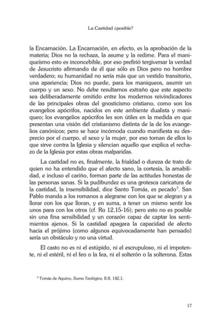 La Castidad ¿posible?
17
la Encarnación. La Encarnación, en efecto, es la aprobación de la
materia; Dios no la rechaza, la asume y la redime. Para el mani-
queísmo esto es inconcebible, por eso prefirió tergiversar la verdad
de Jesucristo afirmando de él que sólo es Dios pero no hombre
verdadero; su humanidad no sería más que un vestido transitorio,
una apariencia; Dios no puede, para los maniqueos, asumir un
cuerpo y un sexo. No debe resultarnos extraño que este aspecto
sea deliberadamente omitido entre los modernos reivindicadores
de las principales obras del gnosticismo cristiano, como son los
evangelios apócrifos, nacidos en este ambiente dualista y mani-
queo; los evangelios apócrifos les son útiles en la medida en que
presentan una visión del cristianismo distinta de la de los evange-
lios canónicos; pero se hace incómoda cuando manifiesta su des-
precio por el cuerpo, el sexo y la mujer, por eso toman de ellos lo
que sirve contra la Iglesia y silencian aquello que explica el recha-
zo de la Iglesia por estas obras malparidas.
La castidad no es, finalmente, la frialdad o dureza de trato de
quien no ha entendido que el afecto sano, la cortesía, la amabili-
dad, e incluso el cariño, forman parte de las actitudes honestas de
las personas sanas. Si la pudibundez es una grotesca caricatura de
la castidad, la insensibilidad, dice Santo Tomás, es pecado3
. San
Pablo manda a los romanos a alegrarse con los que se alegran y a
llorar con los que lloran, y en suma, a tener un mismo sentir los
unos para con los otros (cf. Ro 12,15-16); pero esto no es posible
sin una fina sensibilidad y un corazón capaz de captar los senti-
mientos ajenos. Si la castidad apagara la capacidad de afecto
hacia el prójimo (como algunos equivocadamente han pensado)
sería un obstáculo y no una virtud.
El casto no es ni el estúpido, ni el escrupuloso, ni el impoten-
te, ni el estéril, ni el feo o la fea, ni el solterón o la solterona. Estas
3
Tomás de Aquino, Suma Teológica, II-II, 142,1.
 