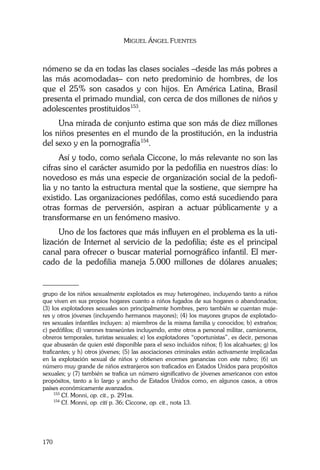 MIGUEL ÁNGEL FUENTES
170
nómeno se da en todas las clases sociales –desde las más pobres a
las más acomodadas– con neto predominio de hombres, de los
que el 25% son casados y con hijos. En América Latina, Brasil
presenta el primado mundial, con cerca de dos millones de niños y
adolescentes prostituidos153
.
Una mirada de conjunto estima que son más de diez millones
los niños presentes en el mundo de la prostitución, en la industria
del sexo y en la pornografía154
.
Así y todo, como señala Ciccone, lo más relevante no son las
cifras sino el carácter asumido por la pedofilia en nuestros días: lo
novedoso es más una especie de organización social de la pedofi-
lia y no tanto la estructura mental que la sostiene, que siempre ha
existido. Las organizaciones pedófilas, como está sucediendo para
otras formas de perversión, aspiran a actuar públicamente y a
transformarse en un fenómeno masivo.
Uno de los factores que más influyen en el problema es la uti-
lización de Internet al servicio de la pedofilia; éste es el principal
canal para ofrecer o buscar material pornográfico infantil. El mer-
cado de la pedofilia maneja 5.000 millones de dólares anuales;
________
grupo de los niños sexualmente explotados es muy heterogéneo, incluyendo tanto a niños
que viven en sus propios hogares cuanto a niños fugados de sus hogares o abandonados;
(3) los explotadores sexuales son principalmente hombres, pero también se cuentan muje-
res y otros jóvenes (incluyendo hermanos mayores); (4) los mayores grupos de explotado-
res sexuales infantiles incluyen: a) miembros de la misma familia y conocidos; b) extraños;
c) pedófilos; d) varones transeúntes incluyendo, entre otros a personal militar, camioneros,
obreros temporales, turistas sexuales; e) los explotadores “oportunistas”, es decir, personas
que abusarán de quien esté disponible para el sexo incluidos niños; f) los alcahuetes; g) los
traficantes; y h) otros jóvenes; (5) las asociaciones criminales están activamente implicadas
en la explotación sexual de niños y obtienen enormes ganancias con este rubro; (6) un
número muy grande de niños extranjeros son traficados en Estados Unidos para propósitos
sexuales; y (7) también se trafica un número significativo de jóvenes americanos con estos
propósitos, tanto a lo largo y ancho de Estados Unidos como, en algunos casos, a otros
países económicamente avanzados.
153
Cf. Monni, op. cit., p. 291ss.
154
Cf. Monni, op. citi p. 36; Ciccone, op. cit., nota 13.
 