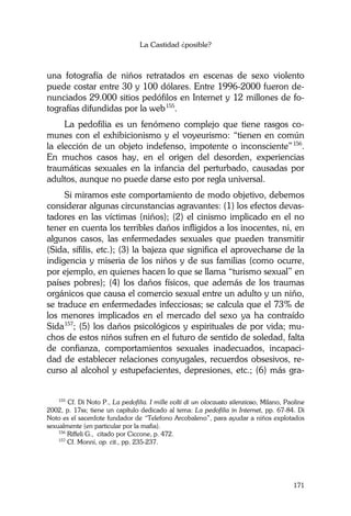 La Castidad ¿posible?
171
una fotografía de niños retratados en escenas de sexo violento
puede costar entre 30 y 100 dólares. Entre 1996-2000 fueron de-
nunciados 29.000 sitios pedófilos en Internet y 12 millones de fo-
tografías difundidas por la web155
.
La pedofilia es un fenómeno complejo que tiene rasgos co-
munes con el exhibicionismo y el voyeurismo: “tienen en común
la elección de un objeto indefenso, impotente o inconsciente”156
.
En muchos casos hay, en el origen del desorden, experiencias
traumáticas sexuales en la infancia del perturbado, causadas por
adultos, aunque no puede darse esto por regla universal.
Si miramos este comportamiento de modo objetivo, debemos
considerar algunas circunstancias agravantes: (1) los efectos devas-
tadores en las víctimas (niños); (2) el cinismo implicado en el no
tener en cuenta los terribles daños infligidos a los inocentes, ni, en
algunos casos, las enfermedades sexuales que pueden transmitir
(Sida, sífilis, etc.); (3) la bajeza que significa el aprovecharse de la
indigencia y miseria de los niños y de sus familias (como ocurre,
por ejemplo, en quienes hacen lo que se llama “turismo sexual” en
países pobres); (4) los daños físicos, que además de los traumas
orgánicos que causa el comercio sexual entre un adulto y un niño,
se traduce en enfermedades infecciosas; se calcula que el 73% de
los menores implicados en el mercado del sexo ya ha contraído
Sida157
; (5) los daños psicológicos y espirituales de por vida; mu-
chos de estos niños sufren en el futuro de sentido de soledad, falta
de confianza, comportamientos sexuales inadecuados, incapaci-
dad de establecer relaciones conyugales, recuerdos obsesivos, re-
curso al alcohol y estupefacientes, depresiones, etc.; (6) más gra-
155
Cf. Di Noto P., La pedofilia. I mille volti di un olocausto silenzioso, Milano, Paoline
2002, p. 17ss; tiene un capítulo dedicado al tema: La pedofilia in Internet, pp. 67-84. Di
Noto es el sacerdote fundador de “Telefono Arcobaleno”, para ayudar a niños explotados
sexualmente (en particular por la mafia).
156
Riffeli G., citado por Ciccone, p. 472.
157
Cf. Monni, op. cit., pp. 235-237.
 