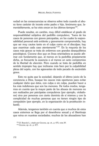 MIGUEL ÁNGEL FUENTES
172
vedad en las consecuencias se observa sobre todo cuando el abu-
so tiene carácter de incesto entre padre e hijo, fenómeno que, la-
mentablemente, se ha visto crecer en los últimos tiempos158
.
Puede resultar, en cambio, muy difícil establecer el grado de
responsabilidad subjetiva del pedófilo compulsivo; “fuera de los
casos de personas con graves psicopatías, en los cuales la respon-
sabilidad personal está evidente y gravemente comprometida, hay
que ser muy cautos tanto en el culpa como en el disculpar; hay
que examinar cada caso atentamente”159
. En la mayoría de los
casos más graves se trata de enfermos con grandes desequilibrios
psicológicos. Ciccone dice que en línea orientadora se puede afir-
mar con fundamento que, al menos en la pedofilia propiamente
dicha, es frecuente la ausencia o al menos un serio compromiso
de la libertad de elección. Pero cuando se trata de pedofilia en
sentido impropio hay que inclinarse más bien por la culpabilidad
plena del sujeto, con los agravantes de todo pecado de escándalo
grave.
Esto no quita que la sociedad, dejando el último juicio de la
conciencia a Dios, busque los cauces más oportunos para evitar
cualquier daño que éstos, con culpa o sin culpa, puedan hacer a
los más indefensos que son los menores. De todos modos, tenga-
mos en cuenta que la mayor parte de los abusos de menores no
son realizados por psicópatas compulsivos (por ejemplo, violado-
res) sino por personas con cierto dominio de sí mismos y con la
complicidad de muchas personas que no tienen ningún tipo de
compulsión (por ejemplo, en la organización de la prostitución in-
fantil).
Además, tengamos también en cuenta que a muchos de estos
casos extremos se llega por el desenfreno sexual y el libertinaje
que reina en nuestras sociedades; muchos de los abusadores han
158
Cf. Boscolo L.; citado por Ciccone, op. cit., p. 475, nota 39.
159
Ciccone, op. cit., p. 477.
 