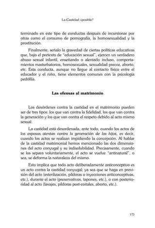 La Castidad ¿posible?
173
terminado en este tipo de conductas después de incursionar por
otras como el consumo de pornografía, la homosexualidad y la
prostitución.
Finalmente, señalo la gravedad de ciertas políticas educativas
que, bajo el pretexto de “educación sexual”, ejercen un verdadero
abuso sexual infantil, enseñando o alentado incluso, comporta-
mientos masturbatorios, homosexuales, sexualidad precoz, aborto,
etc. Esta conducta, aunque no llegue al contacto físico entre el
educador y el niño, tiene elementos comunes con la psicología
pedófila.
Las ofensas al matrimonio
Los desórdenes contra la castidad en el matrimonio pueden
ser de tres tipos: los que van contra la fidelidad, los que van contra
la generación y los que van contra el respeto debido al acto mismo
sexual.
La castidad está desordenada, ante todo, cuando los actos de
los esposos atentan contra la generación de los hijos, es decir,
cuando los actos se realizan impidiendo la concepción. Al hablar
de la castidad matrimonial hemos mencionado las dos dimensio-
nes del acto conyugal y su indisolubilidad. Precisamente, cuando
se los separa voluntariamente, el acto se vuelve “antinatural”, o
sea, se deforma la naturaleza del mismo.
Esto implica que todo acto deliberadamente anticonceptivo es
un acto contra la castidad conyugal; ya sea que se haga en previ-
sión del acto (esterilización, píldoras o inyecciones anticonceptivas,
etc.), durante el acto (preservativos, tapones, etc.), o con posterio-
ridad al acto (lavajes, píldoras post-coitales, aborto, etc.).
 