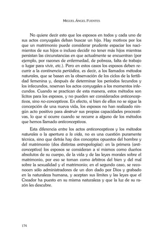 MIGUEL ÁNGEL FUENTES
174
No quiere decir esto que los esposos en todos y cada uno de
sus actos conyugales deban buscar un hijo. Hay motivos por los
que un matrimonio puede considerar prudente espaciar los naci-
mientos de sus hijos o incluso decidir no tener más hijos mientras
persistan las circunstancias en que actualmente se encuentran (por
ejemplo, por razones de enfermedad, de pobreza, falta de trabajo
o lugar para vivir, etc.). Pero en estos casos los esposos deben re-
currir a la continencia periódica, es decir, a los llamados métodos
naturales, que se basan en la observación de los ciclos de la fertili-
dad femenina y, después de determinar los períodos fecundos y
los infecundos, reservan los actos conyugales a los momentos infe-
cundos. Cuando se practican de esta manera, estos métodos son
lícitos para los esposos, y no pueden ser considerados anticoncep-
tivos, sino no-conceptivos. En efecto, si bien de ellos no se sigue la
concepción de una nueva vida, los esposos no han realizado nin-
gún acto positivo para destruir sus propias capacidades procreati-
vas, lo que sí ocurre cuando se recurre a alguno de los métodos
que hemos llamado anticonceptivos.
Esta diferencia entre los actos anticonceptivos y los métodos
naturales o la apertura a la vida, no es una cuestión puramente
técnica, sino que detrás hay dos conceptos opuestos del hombre y
del matrimonio (dos distintas antropologías): en la primera (anti-
conceptiva) los esposos se consideran a sí mismos como dueños
absolutos de su cuerpo, de la vida y de las leyes morales sobre el
matrimonio, por eso se toman como árbitros del bien y del mal
sobre la sexualidad y el matrimonio; en el segundo caso, se reco-
nocen sólo administradores de un don dado por Dios y grabado
en la naturaleza humana, y aceptan sus límites y las leyes que el
Creador ha puesto en su misma naturaleza y que la luz de su ra-
zón les descubre.
 