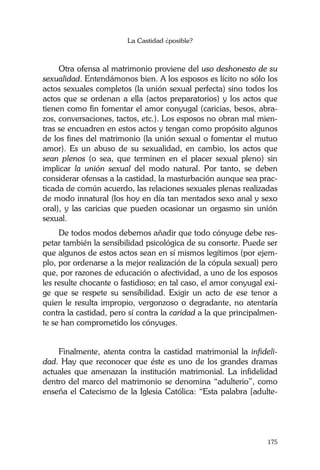 La Castidad ¿posible?
175
Otra ofensa al matrimonio proviene del uso deshonesto de su
sexualidad. Entendámonos bien. A los esposos es lícito no sólo los
actos sexuales completos (la unión sexual perfecta) sino todos los
actos que se ordenan a ella (actos preparatorios) y los actos que
tienen como fin fomentar el amor conyugal (caricias, besos, abra-
zos, conversaciones, tactos, etc.). Los esposos no obran mal mien-
tras se encuadren en estos actos y tengan como propósito algunos
de los fines del matrimonio (la unión sexual o fomentar el mutuo
amor). Es un abuso de su sexualidad, en cambio, los actos que
sean plenos (o sea, que terminen en el placer sexual pleno) sin
implicar la unión sexual del modo natural. Por tanto, se deben
considerar ofensas a la castidad, la masturbación aunque sea prac-
ticada de común acuerdo, las relaciones sexuales plenas realizadas
de modo innatural (los hoy en día tan mentados sexo anal y sexo
oral), y las caricias que pueden ocasionar un orgasmo sin unión
sexual.
De todos modos debemos añadir que todo cónyuge debe res-
petar también la sensibilidad psicológica de su consorte. Puede ser
que algunos de estos actos sean en sí mismos legítimos (por ejem-
plo, por ordenarse a la mejor realización de la cópula sexual) pero
que, por razones de educación o afectividad, a uno de los esposos
les resulte chocante o fastidioso; en tal caso, el amor conyugal exi-
ge que se respete su sensibilidad. Exigir un acto de ese tenor a
quien le resulta impropio, vergonzoso o degradante, no atentaría
contra la castidad, pero sí contra la caridad a la que principalmen-
te se han comprometido los cónyuges.
Finalmente, atenta contra la castidad matrimonial la infideli-
dad. Hay que reconocer que éste es uno de los grandes dramas
actuales que amenazan la institución matrimonial. La infidelidad
dentro del marco del matrimonio se denomina “adulterio”, como
enseña el Catecismo de la Iglesia Católica: “Esta palabra [adulte-
 