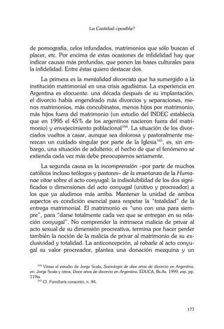 La Castidad ¿posible?
177
de pornografía, celos infundados, matrimonios que sólo buscan el
placer, etc. Por encima de estas ocasiones de infidelidad hay que
indicar causas más profundas, que ponen las bases culturales para
la infidelidad. Entre éstas quiero destacar dos.
La primera es la mentalidad divorcista que ha sumergido a la
institución matrimonial en una crisis agudísima. La experiencia en
Argentina es elocuente: una década después de su implantación,
el divorcio había engendrado más divorcios y separaciones, me-
nos matrimonios, más concubinatos, menos hijos por matrimonio,
más hijos fuera del matrimonio (un estudio del INDEC establecía
que en 1995 el 45% de los argentinos nacieron fuera del matri-
monio) y envejecimiento poblacional164
. La situación de los divor-
ciados vueltos a casar, aunque sea dolorosa y pastoralmente me-
rezcan un cuidado singular por parte de la Iglesia165
, es, sin em-
bargo, una situación de adulterio; el hecho de que el fenómeno se
extienda cada vez más debe preocuparnos seriamente.
La segunda causa es la incomprensión –por parte de muchos
católicos incluso teólogos y pastores– de la enseñanza de la Huma-
nae vitae sobre el acto conyugal: la indisolubilidad de los dos signi-
ficados o dimensiones del acto conyugal (unitivo y procreador) a
los que ya aludimos más arriba. Mantener la unidad de ambos
aspectos es condición esencial para respetar la “totalidad” de la
entrega matrimonial. El matrimonio es “uno con una para siem-
pre”, para “darse totalmente cada vez que se entregan en su rela-
ción conyugal”. No comprender la intrínseca malicia de privar al
acto sexual de su dimensión procreativa, termina por hacer perder
también la noción de la malicia de privar al matrimonio de su ex-
clusividad y totalidad. La anticoncepción, al robarle al acto conyu-
gal su valor procreador, plantea una donación mezquina y un
164
Véase el estudio de Jorge Scala, Sociología de diez años de divorcio en Argentina,
en: Jorge Scala y otros, Doce años de divorcio en Argentina, EDUCA, Bs.As. 1999; esp. pp.
119ss.
165
Cf. Familiaris consortio, n. 84.
 