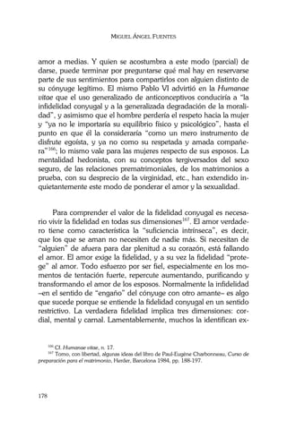 MIGUEL ÁNGEL FUENTES
178
amor a medias. Y quien se acostumbra a este modo (parcial) de
darse, puede terminar por preguntarse qué mal hay en reservarse
parte de sus sentimientos para compartirlos con alguien distinto de
su cónyuge legítimo. El mismo Pablo VI advirtió en la Humanae
vitae que el uso generalizado de anticonceptivos conduciría a “la
infidelidad conyugal y a la generalizada degradación de la morali-
dad”, y asimismo que el hombre perdería el respeto hacia la mujer
y “ya no le importaría su equilibrio físico y psicológico”, hasta el
punto en que él la consideraría “como un mero instrumento de
disfrute egoísta, y ya no como su respetada y amada compañe-
ra”166
; lo mismo vale para las mujeres respecto de sus esposos. La
mentalidad hedonista, con su conceptos tergiversados del sexo
seguro, de las relaciones prematrimoniales, de los matrimonios a
prueba, con su desprecio de la virginidad, etc., han extendido in-
quietantemente este modo de ponderar el amor y la sexualidad.
Para comprender el valor de la fidelidad conyugal es necesa-
rio vivir la fidelidad en todas sus dimensiones167
. El amor verdade-
ro tiene como característica la “suficiencia intrínseca”, es decir,
que los que se aman no necesiten de nadie más. Si necesitan de
“alguien” de afuera para dar plenitud a su corazón, está fallando
el amor. El amor exige la fidelidad, y a su vez la fidelidad “prote-
ge” al amor. Todo esfuerzo por ser fiel, especialmente en los mo-
mentos de tentación fuerte, repercute aumentando, purificando y
transformando el amor de los esposos. Normalmente la infidelidad
–en el sentido de “engaño” del cónyuge con otro amante– es algo
que sucede porque se entiende la fidelidad conyugal en un sentido
restrictivo. La verdadera fidelidad implica tres dimensiones: cor-
dial, mental y carnal. Lamentablemente, muchos la identifican ex-
166
Cf. Humanae vitae, n. 17.
167
Tomo, con libertad, algunas ideas del libro de Paul-Eugène Charbonneau, Curso de
preparación para el matrimonio, Herder, Barcelona 1984, pp. 188-197.
 