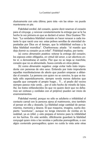 La Castidad ¿posible?
179
clusivamente con esta última; pero ésta –sin las otras– no puede
mantenerse en pie.
Fidelidad cordial, del corazón, quiere decir reservar el corazón
para el cónyuge, y renovar constantemente la entrega que se le ha
hecho la vez primera en que se declaró el amor. Dice Gustave Thi-
bon: “La verdadera fidelidad consiste en hacer renacer a cada ins-
tante lo que nació una vez: estas pobres semillas de eternidad de-
positadas por Dios en el tiempo, que la infidelidad rechaza y la
falsa fidelidad momifica”. Charbonneau añade: “el marido que
deja dormir su corazón ya es infiel”. Fidelidad implica, por tanto:
(a) como dimensión positiva: reiterar la entrega del corazón;
los esposos están obligados, en virtud del amor, a ser afectivos en-
tre sí; a demostrarse el cariño. Flor que no se riega se marchita;
corazón que no es alimentado, busca comida en otros platos.
(b) como dimensión negativa: exige evitar todo trato impru-
dente con personas de otro sexo. Entiendo por trato imprudente
aquellas manifestaciones de afecto que pueden empezar a ablan-
dar el corazón. La persona con quien no se convive, la que es tra-
tada sólo esporádicamente, siempre revela menos defectos que
aquella que comparte el propio hogar... Y... el prado del vecino
siempre parece más verde... por el solo hecho de mirarlo de lejos.
Así, los tratos reblandecidos (lo que no quiere decir que no deba-
mos ser corteses y cordiales con el prójimo) pueden ser inicio de
enamoramientos.
Fidelidad mental, porque no sólo es adulterio e infidelidad el
contacto carnal con la persona ajena al matrimonio, sino también
el pensar en ella y desearla. La fidelidad exige castidad de pensa-
mientos, memoria y deseos. El que maquina, imagina, sueña des-
pierto “aventuras”, aunque no tenga intención de vivirlas en la
realidad, ya es infiel, y esto prepara el terreno para la infidelidad
en los hechos. En este sentido, difícilmente guardará la fidelidad
conyugal quien mira o lee revistas o películas pornográficas, o con
algún contenido pornográfico; quien no cuida la vista ante otras
 