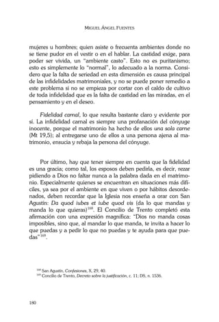MIGUEL ÁNGEL FUENTES
180
mujeres u hombres; quien asiste o frecuenta ambientes donde no
se tiene pudor en el vestir o en el hablar. La castidad exige, para
poder ser vivida, un “ambiente casto”. Esto no es puritanismo;
esto es simplemente lo “normal”, lo adecuado a la norma. Consi-
dero que la falta de seriedad en esta dimensión es causa principal
de las infidelidades matrimoniales, y no se puede poner remedio a
este problema si no se empieza por cortar con el caldo de cultivo
de toda infidelidad que es la falta de castidad en las miradas, en el
pensamiento y en el deseo.
Fidelidad carnal, lo que resulta bastante claro y evidente por
sí. La infidelidad carnal es siempre una profanación del cónyuge
inocente, porque el matrimonio ha hecho de ellos una sola carne
(Mt 19,5); al entregarse uno de ellos a una persona ajena al ma-
trimonio, ensucia y rebaja la persona del cónyuge.
Por último, hay que tener siempre en cuenta que la fidelidad
es una gracia; como tal, los esposos deben pedirla, es decir, rezar
pidiendo a Dios no faltar nunca a la palabra dada en el matrimo-
nio. Especialmente quienes se encuentran en situaciones más difí-
ciles, ya sea por el ambiente en que viven o por hábitos desorde-
nados, deben recordar que la Iglesia nos enseña a orar con San
Agustín: Da quod iubes et iube quod vis (da lo que mandas y
manda lo que quieras)168
. El Concilio de Trento completó esta
afirmación con una expresión magnífica: “Dios no manda cosas
imposibles, sino que, al mandar lo que manda, te invita a hacer lo
que puedas y a pedir lo que no puedas y te ayuda para que pue-
das”169
.
168
San Agustín, Confesiones, X, 29, 40.
169
Concilio de Trento, Decreto sobre la justificación, c. 11; DS, n. 1536.
 
