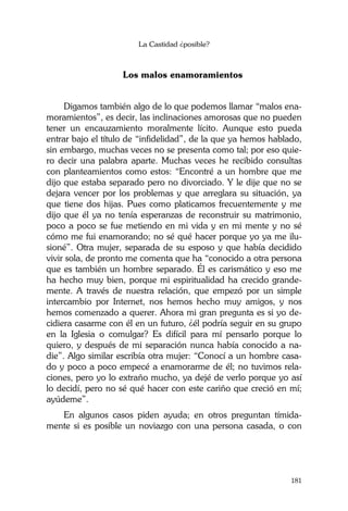 La Castidad ¿posible?
181
Los malos enamoramientos
Digamos también algo de lo que podemos llamar “malos ena-
moramientos”, es decir, las inclinaciones amorosas que no pueden
tener un encauzamiento moralmente lícito. Aunque esto pueda
entrar bajo el título de “infidelidad”, de la que ya hemos hablado,
sin embargo, muchas veces no se presenta como tal; por eso quie-
ro decir una palabra aparte. Muchas veces he recibido consultas
con planteamientos como estos: “Encontré a un hombre que me
dijo que estaba separado pero no divorciado. Y le dije que no se
dejara vencer por los problemas y que arreglara su situación, ya
que tiene dos hijas. Pues como platicamos frecuentemente y me
dijo que él ya no tenía esperanzas de reconstruir su matrimonio,
poco a poco se fue metiendo en mi vida y en mi mente y no sé
cómo me fui enamorando; no sé qué hacer porque yo ya me ilu-
sioné”. Otra mujer, separada de su esposo y que había decidido
vivir sola, de pronto me comenta que ha “conocido a otra persona
que es también un hombre separado. Él es carismático y eso me
ha hecho muy bien, porque mi espiritualidad ha crecido grande-
mente. A través de nuestra relación, que empezó por un simple
intercambio por Internet, nos hemos hecho muy amigos, y nos
hemos comenzado a querer. Ahora mi gran pregunta es si yo de-
cidiera casarme con él en un futuro, ¿él podría seguir en su grupo
en la Iglesia o comulgar? Es difícil para mí pensarlo porque lo
quiero, y después de mi separación nunca había conocido a na-
die”. Algo similar escribía otra mujer: “Conocí a un hombre casa-
do y poco a poco empecé a enamorarme de él; no tuvimos rela-
ciones, pero yo lo extraño mucho, ya dejé de verlo porque yo así
lo decidí, pero no sé qué hacer con este cariño que creció en mí;
ayúdeme”.
En algunos casos piden ayuda; en otros preguntan tímida-
mente si es posible un noviazgo con una persona casada, o con
 