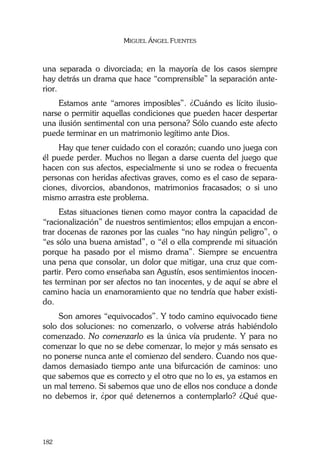 MIGUEL ÁNGEL FUENTES
182
una separada o divorciada; en la mayoría de los casos siempre
hay detrás un drama que hace “comprensible” la separación ante-
rior.
Estamos ante “amores imposibles”. ¿Cuándo es lícito ilusio-
narse o permitir aquellas condiciones que pueden hacer despertar
una ilusión sentimental con una persona? Sólo cuando este afecto
puede terminar en un matrimonio legítimo ante Dios.
Hay que tener cuidado con el corazón; cuando uno juega con
él puede perder. Muchos no llegan a darse cuenta del juego que
hacen con sus afectos, especialmente si uno se rodea o frecuenta
personas con heridas afectivas graves, como es el caso de separa-
ciones, divorcios, abandonos, matrimonios fracasados; o si uno
mismo arrastra este problema.
Estas situaciones tienen como mayor contra la capacidad de
“racionalización” de nuestros sentimientos; ellos empujan a encon-
trar docenas de razones por las cuales “no hay ningún peligro”, o
“es sólo una buena amistad”, o “él o ella comprende mi situación
porque ha pasado por el mismo drama”. Siempre se encuentra
una pena que consolar, un dolor que mitigar, una cruz que com-
partir. Pero como enseñaba san Agustín, esos sentimientos inocen-
tes terminan por ser afectos no tan inocentes, y de aquí se abre el
camino hacia un enamoramiento que no tendría que haber existi-
do.
Son amores “equivocados”. Y todo camino equivocado tiene
solo dos soluciones: no comenzarlo, o volverse atrás habiéndolo
comenzado. No comenzarlo es la única vía prudente. Y para no
comenzar lo que no se debe comenzar, lo mejor y más sensato es
no ponerse nunca ante el comienzo del sendero. Cuando nos que-
damos demasiado tiempo ante una bifurcación de caminos: uno
que sabemos que es correcto y el otro que no lo es, ya estamos en
un mal terreno. Si sabemos que uno de ellos nos conduce a donde
no debemos ir, ¿por qué detenernos a contemplarlo? ¿Qué que-
 