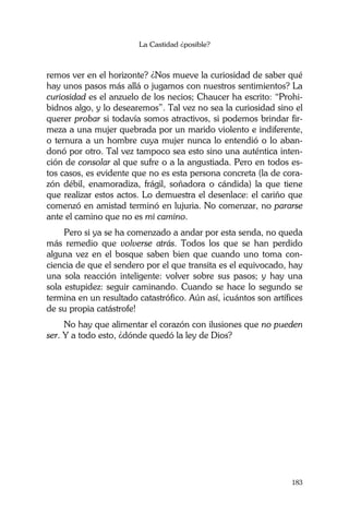 La Castidad ¿posible?
183
remos ver en el horizonte? ¿Nos mueve la curiosidad de saber qué
hay unos pasos más allá o jugamos con nuestros sentimientos? La
curiosidad es el anzuelo de los necios; Chaucer ha escrito: “Prohi-
bidnos algo, y lo desearemos”. Tal vez no sea la curiosidad sino el
querer probar si todavía somos atractivos, si podemos brindar fir-
meza a una mujer quebrada por un marido violento e indiferente,
o ternura a un hombre cuya mujer nunca lo entendió o lo aban-
donó por otro. Tal vez tampoco sea esto sino una auténtica inten-
ción de consolar al que sufre o a la angustiada. Pero en todos es-
tos casos, es evidente que no es esta persona concreta (la de cora-
zón débil, enamoradiza, frágil, soñadora o cándida) la que tiene
que realizar estos actos. Lo demuestra el desenlace: el cariño que
comenzó en amistad terminó en lujuria. No comenzar, no pararse
ante el camino que no es mi camino.
Pero si ya se ha comenzado a andar por esta senda, no queda
más remedio que volverse atrás. Todos los que se han perdido
alguna vez en el bosque saben bien que cuando uno toma con-
ciencia de que el sendero por el que transita es el equivocado, hay
una sola reacción inteligente: volver sobre sus pasos; y hay una
sola estupidez: seguir caminando. Cuando se hace lo segundo se
termina en un resultado catastrófico. Aún así, ¡cuántos son artífices
de su propia catástrofe!
No hay que alimentar el corazón con ilusiones que no pueden
ser. Y a todo esto, ¿dónde quedó la ley de Dios?
 