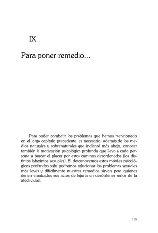 La Castidad ¿posible?
185
IX
Para poner remedio...
Para poder combatir los problemas que hemos mencionado
en el largo capítulo precedente, es necesario, además de los me-
dios naturales y sobrenaturales que indicaré más abajo, conocer
también la motivación psicológica profunda que lleva a cada per-
sona a buscar el placer por estos caminos desordenados (los dis-
tintos laberintos sexuales). Si desconocemos estos móviles psicoló-
gicos profundos sólo podremos solucionar los problemas sexuales
más leves y difícilmente nuestros remedios sirvan para quienes
tienen enraizados sus actos de lujuria en desórdenes serios de la
afectividad.
 