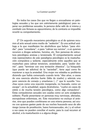 La Castidad ¿posible?
187
En todos los casos (los que no llegan a encuadrarse en pato-
logías sexuales y los que son estrictamente patológicos) para su-
perar sus problemas sexuales, la persona debe salir de sí misma y
combatir con firmeza su egocentrismo; de lo contrario es imposible
revertir su comportamiento.
2º Un segundo mecanismo psicológico es el de quienes recu-
rren al acto sexual como medio de “sedación”. Es una actitud aná-
loga a la que manifiestan los alcohólicos que beben “para olvi-
dar”, para “consolarse”, o para “calmar sus nervios”, o en quienes
recurren a drogas sedantes, heroína, etc. Son personas de estruc-
tura psicológica ansiosa y tensionada. El comportamiento sexual
más representativo de este paradigma psicológico es la masturba-
ción compulsiva y sedante, especialmente entre aquellos que se
masturban para calmar tensiones, ansiedades, para “poder dor-
mir”, para “terminar con una tentación obsesiva”. La búsqueda
(que puede ser adictiva) de la “saciedad”, tiene aquí como fin
mantener a raya la ansiedad. Una mujer me relataba su problema
diciendo que había comenzado cuando tenía “diez años, a causa
de una carencia afectiva fuerte (falta de madre) y además una
peor carencia de consejo y enseñanza (...)” que le sucedía “mu-
chas veces como una reacción inesperada, no buscada, como un
escape”; en la actualidad, seguía diciéndome, “vuelve en casos de
estrés o de mucha tensión psicológica, como algo compulsivo”.
Estas compulsiones sexuales son usadas como un acto analgésico
solitario. Puede presentarse en personas muy nerviosas, alteradas,
escrupulosas enfermizas, etc. Este mecanismo no excluye el ante-
rior, sino que pueden combinarse en una misma persona; así ocu-
rre con quienes gastan parte de sus noches buscando sexo de alto
riesgo (zonas de prostitución, bares homosexuales, etc.) y al volver
a sus casas no pueden conciliar el sueño, para lo cual recurren al
alcohol, a la masturbación o a alguna droga.
 