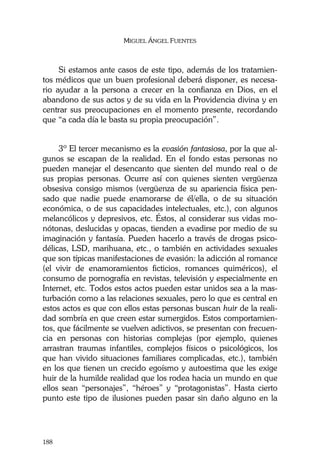 MIGUEL ÁNGEL FUENTES
188
Si estamos ante casos de este tipo, además de los tratamien-
tos médicos que un buen profesional deberá disponer, es necesa-
rio ayudar a la persona a crecer en la confianza en Dios, en el
abandono de sus actos y de su vida en la Providencia divina y en
centrar sus preocupaciones en el momento presente, recordando
que “a cada día le basta su propia preocupación”.
3º El tercer mecanismo es la evasión fantasiosa, por la que al-
gunos se escapan de la realidad. En el fondo estas personas no
pueden manejar el desencanto que sienten del mundo real o de
sus propias personas. Ocurre así con quienes sienten vergüenza
obsesiva consigo mismos (vergüenza de su apariencia física pen-
sado que nadie puede enamorarse de él/ella, o de su situación
económica, o de sus capacidades intelectuales, etc.), con algunos
melancólicos y depresivos, etc. Éstos, al considerar sus vidas mo-
nótonas, deslucidas y opacas, tienden a evadirse por medio de su
imaginación y fantasía. Pueden hacerlo a través de drogas psico-
délicas, LSD, marihuana, etc., o también en actividades sexuales
que son típicas manifestaciones de evasión: la adicción al romance
(el vivir de enamoramientos ficticios, romances quiméricos), el
consumo de pornografía en revistas, televisión y especialmente en
Internet, etc. Todos estos actos pueden estar unidos sea a la mas-
turbación como a las relaciones sexuales, pero lo que es central en
estos actos es que con ellos estas personas buscan huir de la reali-
dad sombría en que creen estar sumergidos. Estos comportamien-
tos, que fácilmente se vuelven adictivos, se presentan con frecuen-
cia en personas con historias complejas (por ejemplo, quienes
arrastran traumas infantiles, complejos físicos o psicológicos, los
que han vivido situaciones familiares complicadas, etc.), también
en los que tienen un crecido egoísmo y autoestima que les exige
huir de la humilde realidad que los rodea hacia un mundo en que
ellos sean “personajes”, “héroes” y “protagonistas”. Hasta cierto
punto este tipo de ilusiones pueden pasar sin daño alguno en la
 