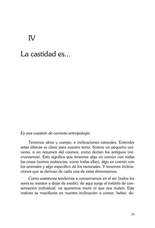 La Castidad ¿posible?
19
IV
La castidad es...
Es una cuestión de correcta antropología
Tenemos alma y cuerpo, e inclinaciones naturales. Entender
estas últimas es clave para nuestro tema. Somos un pequeño uni-
verso, o un resumen del cosmos, como decían los antiguos (mi-
crocosmos). Esto significa que tenemos algo en común con todas
las cosas (somos sustancias, como todas ellas), algo en común con
los animales y algo específico de los racionales. Y tenemos inclina-
ciones que se derivan de cada una de estas dimensiones.
Como sustancias tendemos a conservarnos en el ser (todos los
seres se resisten a dejar de existir); de aquí surge el instinto de con-
servación individual: no queremos morir ni que nos maten. Este
instinto se manifiesta en nuestra inclinación a comer, beber, de-
 