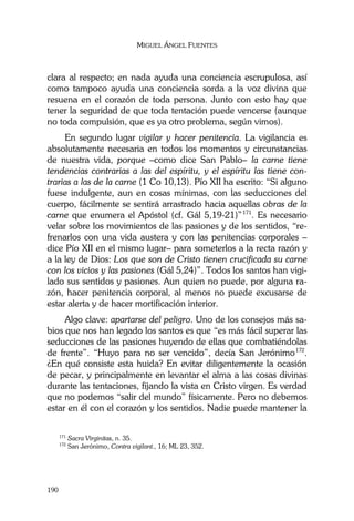 MIGUEL ÁNGEL FUENTES
190
clara al respecto; en nada ayuda una conciencia escrupulosa, así
como tampoco ayuda una conciencia sorda a la voz divina que
resuena en el corazón de toda persona. Junto con esto hay que
tener la seguridad de que toda tentación puede vencerse (aunque
no toda compulsión, que es ya otro problema, según vimos).
En segundo lugar vigilar y hacer penitencia. La vigilancia es
absolutamente necesaria en todos los momentos y circunstancias
de nuestra vida, porque –como dice San Pablo– la carne tiene
tendencias contrarias a las del espíritu, y el espíritu las tiene con-
trarias a las de la carne (1 Co 10,13). Pío XII ha escrito: “Si alguno
fuese indulgente, aun en cosas mínimas, con las seducciones del
cuerpo, fácilmente se sentirá arrastrado hacia aquellas obras de la
carne que enumera el Apóstol (cf. Gál 5,19-21)”171
. Es necesario
velar sobre los movimientos de las pasiones y de los sentidos, “re-
frenarlos con una vida austera y con las penitencias corporales –
dice Pío XII en el mismo lugar– para someterlos a la recta razón y
a la ley de Dios: Los que son de Cristo tienen crucificada su carne
con los vicios y las pasiones (Gál 5,24)”. Todos los santos han vigi-
lado sus sentidos y pasiones. Aun quien no puede, por alguna ra-
zón, hacer penitencia corporal, al menos no puede excusarse de
estar alerta y de hacer mortificación interior.
Algo clave: apartarse del peligro. Uno de los consejos más sa-
bios que nos han legado los santos es que “es más fácil superar las
seducciones de las pasiones huyendo de ellas que combatiéndolas
de frente”. “Huyo para no ser vencido”, decía San Jerónimo172
.
¿En qué consiste esta huida? En evitar diligentemente la ocasión
de pecar, y principalmente en levantar el alma a las cosas divinas
durante las tentaciones, fijando la vista en Cristo virgen. Es verdad
que no podemos “salir del mundo” físicamente. Pero no debemos
estar en él con el corazón y los sentidos. Nadie puede mantener la
171
Sacra Virginitas, n. 35.
172
San Jerónimo, Contra vigilant., 16; ML 23, 352.
 