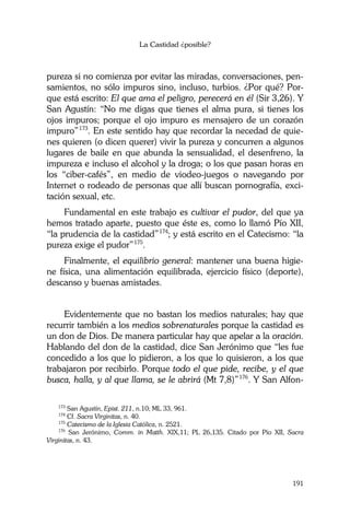La Castidad ¿posible?
191
pureza si no comienza por evitar las miradas, conversaciones, pen-
samientos, no sólo impuros sino, incluso, turbios. ¿Por qué? Por-
que está escrito: El que ama el peligro, perecerá en él (Sir 3,26). Y
San Agustín: “No me digas que tienes el alma pura, si tienes los
ojos impuros; porque el ojo impuro es mensajero de un corazón
impuro”173
. En este sentido hay que recordar la necedad de quie-
nes quieren (o dicen querer) vivir la pureza y concurren a algunos
lugares de baile en que abunda la sensualidad, el desenfreno, la
impureza e incluso el alcohol y la droga; o los que pasan horas en
los “ciber-cafés”, en medio de viodeo-juegos o navegando por
Internet o rodeado de personas que allí buscan pornografía, exci-
tación sexual, etc.
Fundamental en este trabajo es cultivar el pudor, del que ya
hemos tratado aparte, puesto que éste es, como lo llamó Pío XII,
“la prudencia de la castidad”174
; y está escrito en el Catecismo: “la
pureza exige el pudor”175
.
Finalmente, el equilibrio general: mantener una buena higie-
ne física, una alimentación equilibrada, ejercicio físico (deporte),
descanso y buenas amistades.
Evidentemente que no bastan los medios naturales; hay que
recurrir también a los medios sobrenaturales porque la castidad es
un don de Dios. De manera particular hay que apelar a la oración.
Hablando del don de la castidad, dice San Jerónimo que “les fue
concedido a los que lo pidieron, a los que lo quisieron, a los que
trabajaron por recibirlo. Porque todo el que pide, recibe, y el que
busca, halla, y al que llama, se le abrirá (Mt 7,8)”176
. Y San Alfon-
173
San Agustín, Epist. 211, n.10; ML 33, 961.
174
Cf. Sacra Virginitas, n. 40.
175
Catecismo de la Iglesia Católica, n. 2521.
176
San Jerónimo, Comm. in Matth. XIX,11; PL 26,135. Citado por Pío XII, Sacra
Virginitas, n. 43.
 