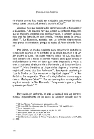 MIGUEL ÁNGEL FUENTES
192
so enseña que no hay medio tan necesario para vencer las tenta-
ciones contra la castidad, como la oración a Dios177
.
Además, hay que recurrir a los sacramentos de la Confesión y
la Eucaristía. A la oración hay que añadir la confesión frecuente,
que es medicina espiritual que purifica y sana. Y también la Euca-
ristía que fue llamada, en este sentido, “remedio contra la sensua-
lidad”178
. La Eucaristía, recibida con las debidas disposiciones,
hace puros los corazones, porque se recibe al Autor de toda Pure-
za.
Por último, un medio excelente para conservar la castidad (o
recuperarla cuando se ha perdido) es la sólida devoción a la Vir-
gen Madre de Dios. “En cierta manera, decía Pío XII, esta devo-
ción contiene en sí todos los demás medios; pues quien sincera y
profundamente la vive, se tiene que sentir impulsado a velar, a
orar, a acercarse al tribunal de la Penitencia y al Banquete Euca-
rístico”179
. María Santísima es Virgen de las vírgenes y “maestra de
virginidad”, como dice San Ambrosio180
. San Agustín escribió que
“por la Madre de Dios comenzó la dignidad virginal”181
. Y San
Jerónimo ha asegurado: “Para mí la virginidad es una consagra-
ción en María y en Cristo”182
. Por eso quien quiera ser virgen debe
seguir el consejo de San Bernardo: “Busquemos la gracia, y bus-
quémosla por María”183
.
Hay casos, sin embargo, en que la castidad está tan compro-
metida (especialmente en los casos de adicción sexual) que no
177
Cf. San Alfonso, Práctica de amor a Jesucristo, c. 17.
178
Cf. León XIII, Enc. Mirae caritatis, del 28 de mayo de 1902 (AAS 36,641).
179
Sacra Virginitas, n. 45.
180
San Ambrosio, De Institutione virginis, 6, 46; ML 16, 320.
181
San Agustín, Serm. 51, 16,26; PL 38, 348.
182
San Jerónimo, Epist. 22, n. 18; PL 22, 405.
183
San Bernardo, In nativitate B. Mariae Virginis, Sermo de acquaeductu, n. 8; PL 183,
441-442.
 